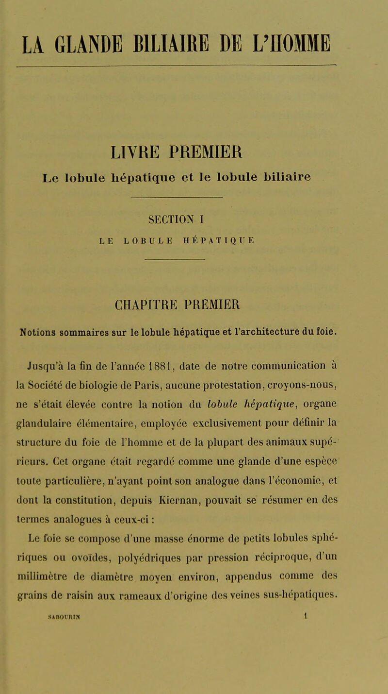 LA GLANDE BILIAIRE DE L'flOMME LIVRE PREMIER Le lobule hépatique et le lobule biliaire SECTION I LE LOBULE HÉPATIQUE CHAPITRE PREMIER Notions sommaires sur le lobule hépatique et l'architecture du foie. Jusqu'à la Gn de l'année 1881, date de notre communication à la Société de biologie de Paris, aucune protestation, croyons-nous, ne s'était élevée contre la notion du lobule hépatique, organe glandulaire élémentaire, employée exclusivement pour définir la structure du foie de l'homme et de la plupart des animaux supé- rieurs. Cet organe était regardé comme une glande d'une espèce toute particulière, n'ayant point son analogue dans l'économie, et dont la constitution, depuis Kiernan, pouvait se résumer en des termes analogues à ceux-ci : Le foie se compose d'une masse énorme de petits lobules sphé- riques ou ovoïdes, polyédriques par pression réciproque, d'un millimètre de diamètre moyen environ, appendus comme des grains de raisin aux rameaux d'origine des veines sus-hépatiques.