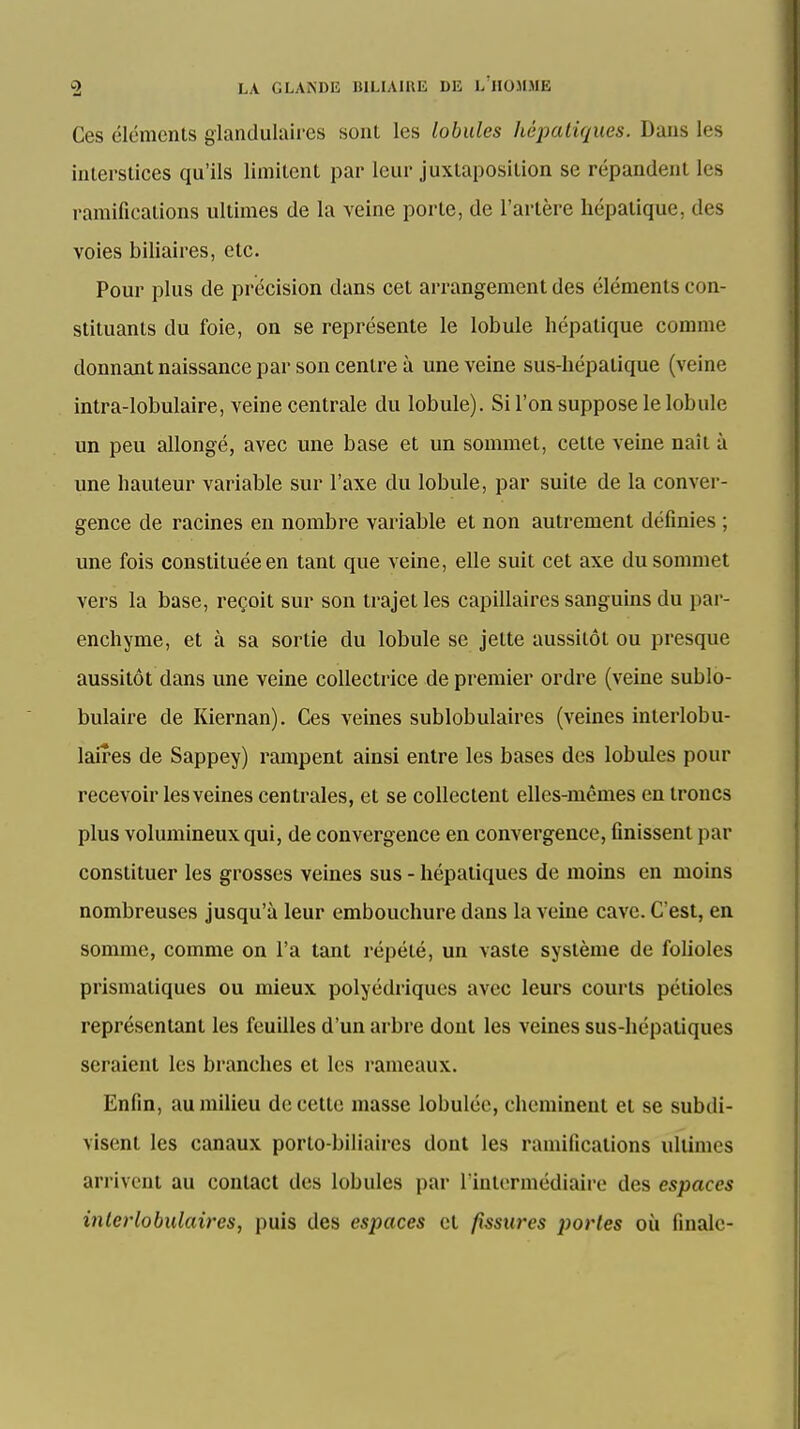 Ces éléments glandulaires sont les lobules hépaliques. Dans les interstices qu'ils limitent par leur juxtaposition se répandent les ramifications ultimes de la veine porte, de l'artère hépatique, des voies biliaires, etc. Pour plus de précision dans cet arrangement des éléments con- stituants du foie, on se représente le lobule hépatique comme donnant naissance par son centre à une veine sus-hépatique (veine intra-lobulaire, veine centrale du lobule). Si l'on suppose le lobule un peu allongé, avec une base et un sommet, cette veine naît à une hauteur variable sur l'axe du lobule, par suite de la conver- gence de racines en nombre variable et non autrement définies ; une fois constituée en tant que veine, elle suit cet axe du sommet vers la base, reçoit sur son trajet les capillaires sanguins du par- enchyme, et à sa sortie du lobule se jette aussitôt ou presque aussitôt dans une veine collectrice de premier ordre (veine sublo- bulaire de Kiernan). Ces veines sublobulaires (veines interlobu- laires de Sappey) rampent ainsi entre les bases des lobules pour recevoir les veines centrales, et se collectent elles-mêmes en troncs plus volumineux qui, de convergence en convergence, finissent par constituer les grosses veines sus - hépatiques de moins en moins nombreuses jusqu'à leur embouchure dans la veine cave. C'est, en somme, comme on l'a tant répété, un vaste système de folioles prismatiques ou mieux polyédriques avec leurs courts pétioles représentant les feuilles d'un arbre dont les veines sus-hépatiques seraient les branches et les rameaux. Enfin, au milieu de cette masse lobuléc, cheminent et se subdi- visent les canaux porto-biliaires dont les ramifications ultimes arrivent au contact des lobules par l'intermédiaire des espaces inlcrlobulaires, puis des espaces et fissures portes où finale-