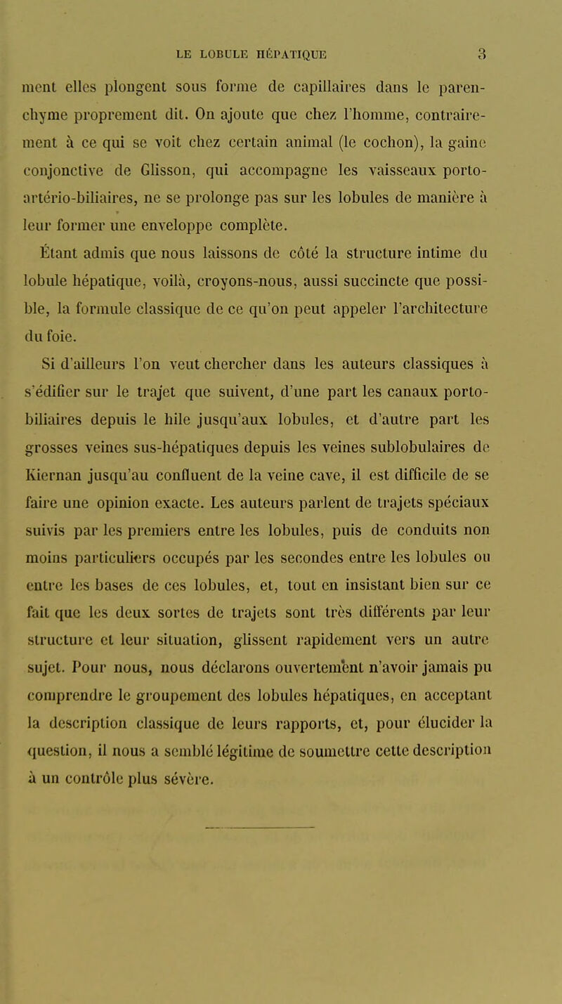 ment elles plougcnt sous forme de capillaires dans le paren- chyme proprement dit. On ajoute que chez l'homme, contraire- ment à ce qui se voit chez certain animal (le cochon), la gaine conjonctive de Glisson, qui accompagne les vaisseaux porto- artério-biliaires, ne se prolonge pas sur les lobules de manière à leur former une enveloppe complète. Étant admis que nous laissons de côté la structure intime du lobule hépatique, voilà, croyons-nous, aussi succincte que possi- ble, la formule classique de ce qu'on peut appeler l'architecture du foie. Si d'ailleurs l'on veut chercher dans les auteurs classiques à s'édifier sur le trajet que suivent, d'une part les canaux porto- biliaires depuis le hile jusqu'aux lobules, et d'autre part les grosses veines sus-hépatiques depuis les veines sublobulaires de Kiernan jusqu'au confluent de la veine cave, il est difficile de se faire une opinion exacte. Les auteurs parlent de trajets spéciaux suivis par les premiers entre les lobules, puis de conduits non moins particuliers occupés par les secondes entre les lobules ou entre les bases de ces lobules, et, tout en insistant bien sur ce fait que les deux sortes de trajets sont très dilférents par leur structure cl leur situation, gUssent rapidement vers un autre sujet. Pour nous, nous déclarons ouvertement n'avoir jamais pu comprendre le groupement des lobules hépatiques, en acceptant la description classique de leurs rapports, et, pour élucider la question, il nous a semblé légitime de soumettre cette description à un contrôle plus sévère.