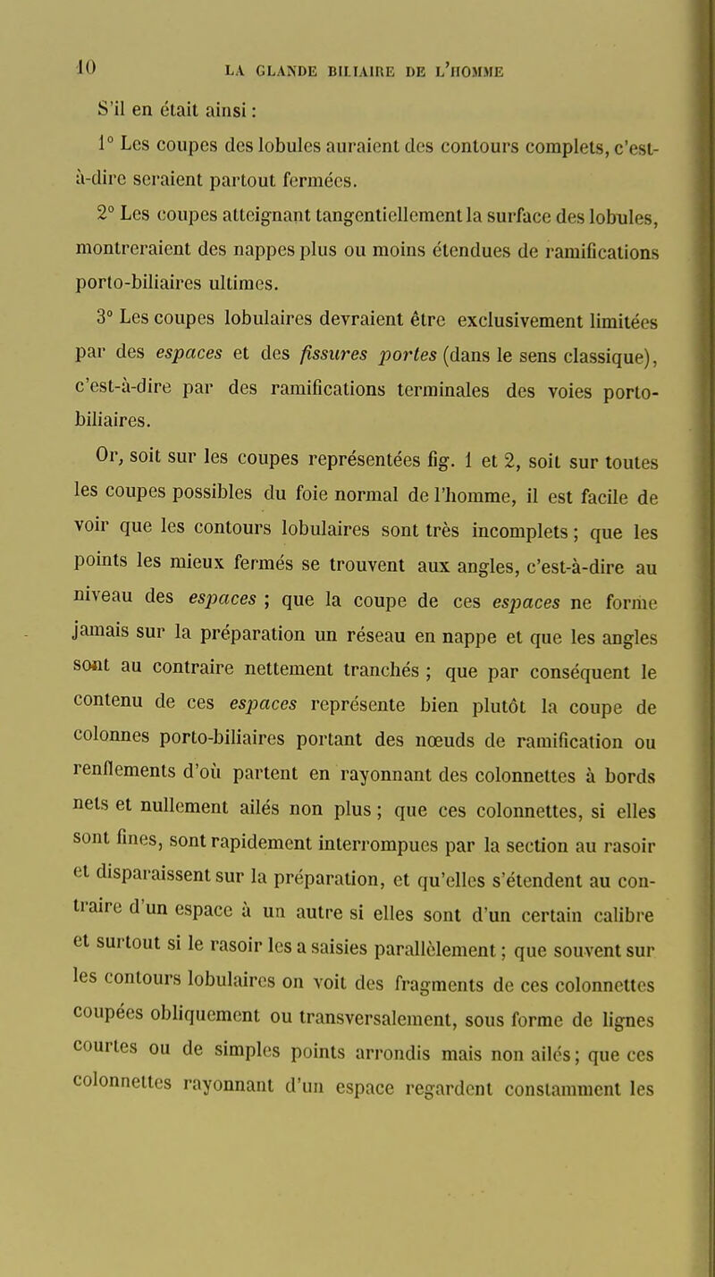 S'il en était ainsi : 1° Les coupes des lobules auraient des contours complets, c'est- à-dire seraient partout fermées. 2° Les coupes atteignant tangenliellementla surface des lobules, montreraient des nappes plus ou moins étendues de ramifications porto-biliaires ultimes. 3» Les coupes lobulaires devraient être exclusivement limitées par des espaces et des fissures portes (dans le sens classique), c'est-à-dire par des ramifications terminales des voies porto- biliaires. Or, soit sur les coupes représentées fig. 1 et 2, soit sur toutes les coupes possibles du foie normal de l'homme, il est facile de voir que les contours lobulaires sont très incomplets ; que les points les mieux fermés se trouvent aux angles, c'est-à-dire au niveau des espaces ; que la coupe de ces espaces ne forme jamais sur la préparation un réseau en nappe et que les angles sont au contraire nettement tranchés ; que par conséquent le contenu de ces espaces représente bien plutôt la coupe de colonnes porto-biliaires portant des nœuds de ramification ou renflements d'où partent en rayonnant des colonnettes à bords nets et nullement ailés non plus ; que ces colonnettes, si elles sont fines, sont rapidement interrompues par la section au rasoir et disparaissent sur la préparaUon, et qu'elles s'étendent au con- traire d'un espace à un autre si elles sont d'un certain calibre et surtout si le rasoir les a saisies parallèlement ; que souvent sur les contours lobulaires on voit des fragments de ces colonnettes coupées obliquement ou transversalement, sous forme de lignes courtes ou de simples points arrondis mais non ailés ; que ces colonnettes rayonnant d'un espace regardent constamment les