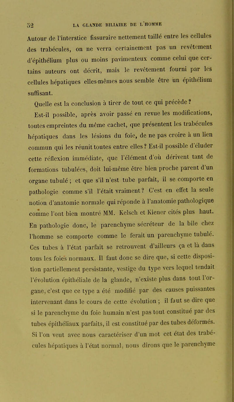 Autour de l'interstice fissuraire nettement taillé entre les cellules des trabécules, on ne verra cerlainemcnt pas un revêtement d'épithélium plus ou moins pavimenteux comme celui que cer- tains auteurs ont décrit, mais le revêtement fourni par les cellules hépatiques elles-mêmes nous semble être un épithélium suffisant. Quelle est la conclusion à tirer de tout ce qui précède ? Est-il possible, après avoir passé en revue les modifications, toutes empreintes du même cachet, que présentent les trabécules hépatiques dans les lésions du foie, de ne pas croire à un lien commun qui les réunit toutes entre elles? Est-il possible d'éluder cette réflexion immédiate, que l'élément d'où dérivent tant de formations tubulées, doit lui-même être bien proche parent d'un organe tubulé ; et que s'il n'est tube parfait, il se comporte en pathologie comme s'il l'était vraiment ? C'est en effet la seule notion d'anatomie normale qui réponde à l'anatomie pathologique comme l'ont bien montré MM. Kelsch et Kiener cités plus haut. En pathologie donc, le parenchyme sécréteur de la bile chez l'homme se comporte comme le ferait un parenchyme tubulé. Ces tubes à l'état parfait se retrouvent d'ailleurs ça et là dans tous les foies normaux. Il faut donc se dire que, si celte disposi- tion partiellement persistante, vestige du type vers lequel tendait l'évolution épithéliale de la glande, n'existe plus dans tout l'or- gane, c'est que ce type a été modifié par des causes puissantes intervenant dans le cours de cette évolution ; il faut se dire que si le parenchyme du foie humain n'est pas tout constitué par des tubes épithéliaux parfaits, il est constitué par des tubes déformés. Si l'on veut avec nous caractériser d'un mot cet état des trabé- cules hépatiques à l'état normal, nous dirons que le parenchyme