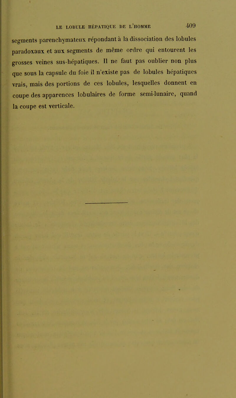 segments parenchymaleux répondant à la dissociation des lobules paradoxaux et aux segments de même ordre qui entourent les grosses veines sus-hépatiques. Il ne faut pas oublier non plus que sous la capsule du foie il n'existe pas de lobules hépatiques vrais, mais des portions de ces lobules, lesquelles donnent en coupe des apparences lobulaires de forme semi-lunaire, quand la coupe est verticale.