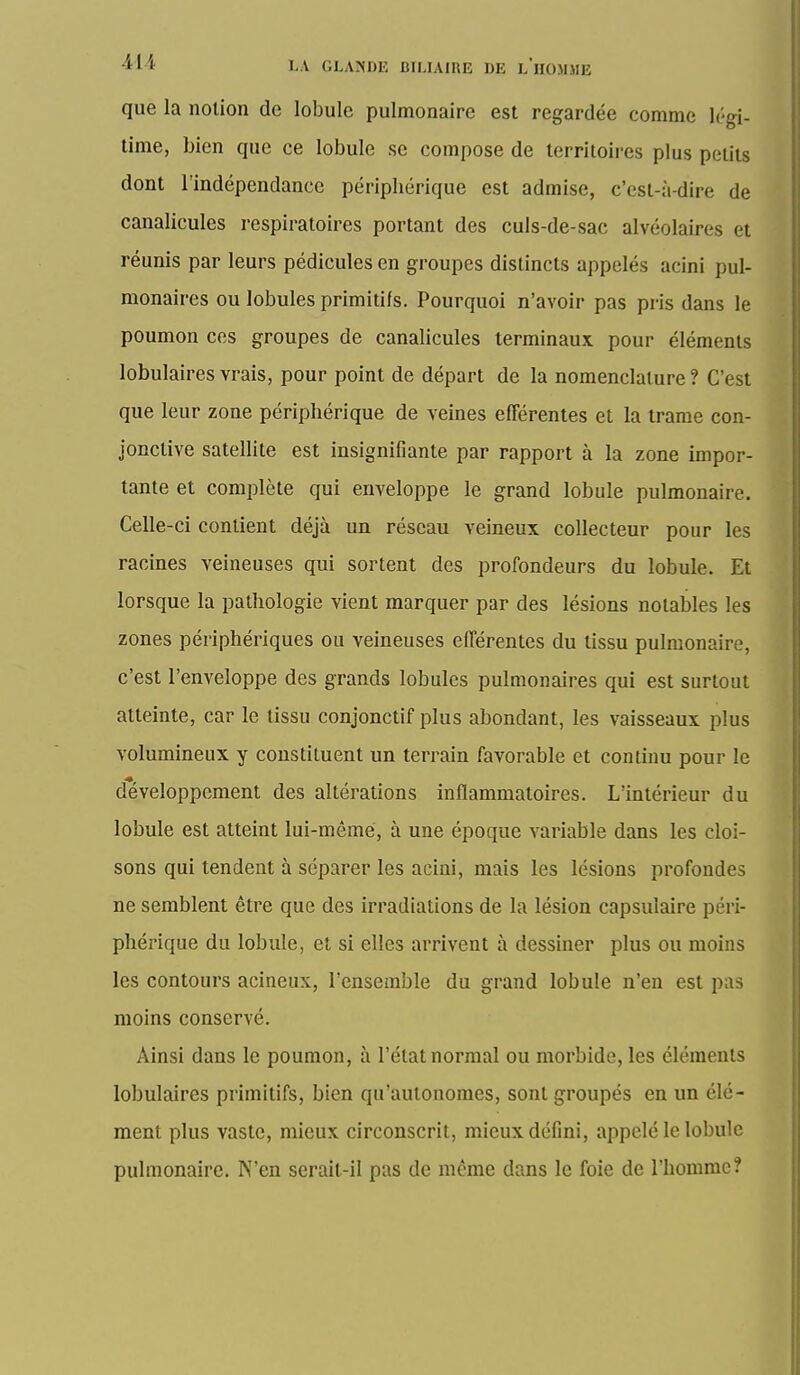 que la notion de lobule pulmonaire est regardée comme légi- time, bien que ce lobule se compose de territoires plus petits dont l'indépendance périphérique est admise, c'est-à-dire de canalicules respiratoires portant des culs-de-sac alvéolaires et réunis par leurs pédicules en groupes distincts appelés acini pul- monaires ou lobules primitifs. Pourquoi n'avoir pas pris dans le poumon ces groupes de canalicules terminaux pour éléments lobulaires vrais, pour point de départ de la nomenclature ? C'est que leur zone périphérique de veines efférentes et la trame con- jonctive satellite est insignifiante par rapport à la zone impor- tante et complète qui enveloppe le grand lobule pulmonaire. Celle-ci contient déjà un réseau veineux collecteur pour les racines veineuses qui sortent des profondeurs du lobule. Et lorsque la pathologie vient marquer par des lésions notables les zones périphériques ou veineuses efférentes du tissu pulmonaire, c'est l'enveloppe des grands lobules pulmonaires qui est surtout atteinte, car le tissu conjonctif plus abondant, les vaisseaux plus volumineux y constituent un terrain favorable et continu pour le développement des altérations inflammatoires. L'intérieur du lobule est atteint lui-même, à une époque variable dans les cloi- sons qui tendent à séparer les acini, mais les lésions profondes ne semblent être que des irradiations de la lésion capsulaire péri- phérique du lobule, et si elles arrivent à dessiner plus ou moins les contours acineux, l'ensemble du grand lobule n'en est pas moins conservé. Ainsi dans le poumon, à l'état normal ou morbide, les éléments lobulaires primitifs, bien qu'autonomes, sont groupés en un élé- ment plus vaste, mieux circonscrit, mieux défini, appelé le lobule pulmonaire. N'en serait-il pas de même dans le foie de l'homme?