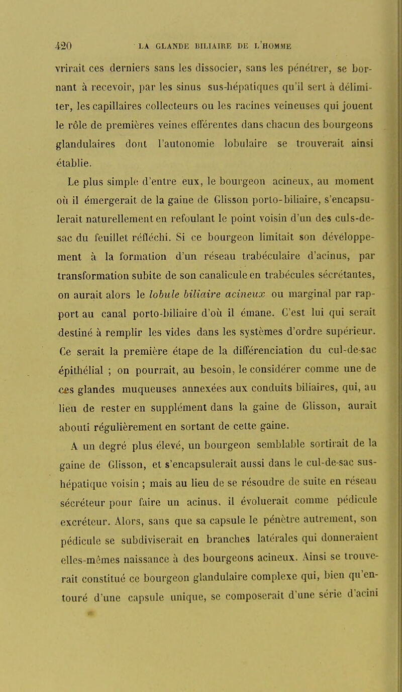 vrirait ces derniers sans les dissocier, sans les pénétrer, se bor- nant à recevoir, par les sinus sus-hépatiques qu'il sert à délimi- ter, les capillaires collecteurs ou les racines veineuses qui jouent le rôle de premières veines elTérentes dans chacun des bourgeons glandulaires dont l'autonomie lobulaire se trouverait ainsi établie. Le plus simple d'entre eux, le bourgeon acineux, au moment où il émergerait de la gaine de Glisson porto-biliaire, s'encapsu- lerait naturellement en refoulant le point voisin d'un des culs-de- sac du feuillet réfléchi. Si ce bourgeon limitait son dévéloppe- ment à la formation d'un réseau irabéculaire d'acinus, par transformation subite de son canaliculeen trabécules sécrétantes, on aurait alors le lobule biliaire acineux ou marginal par rap- port au canal porto-biliaire d'où il émane. C'est lui qui serait destiné à remplir les vides dans les systèmes d'ordre supérieur. Ce serait la première étape de la différenciation du cul-de:sac épithélial ; on pourrait, au besoin, le considérer comme une de cfis glandes muqueuses annexées aux conduits biliaires, qui, au lieu de rester en supplément dans la gaine de Glisson, aurait abouti régulièrement en sortant de cette gaine. A un degré plus élevé, un bourgeon semblable sortii ait de la gaine de Glisson, et s'encapsulerait aussi dans le cul-de-sac sus- hépatique voisin ; mais au lieu de se résoudre de suite en réseau sécréteur pour faire un acinus, il évoluerait comme pédicule excréteur. Alors, sans que sa capsule le pénètre autrement, son pédicule se subdiviserait en branches latérales qui donneraient elles-mêmes naissance à des bourgeons acineux. Ainsi se trouve- rait constitué ce bourgeon glandulaire complexe qui, bien qu'en- touré d'une capsule unique, se composerait d'une série d'acini
