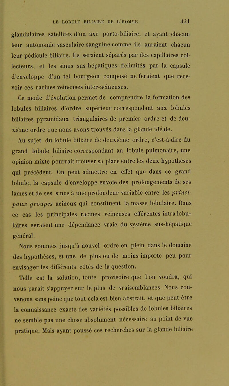 glandulaires satellites d'un axe porto-biliaire, et ayant chacun leur autonomie vasculaire sanguine comme ils auraient chacun leur pédicule biliaire. Ils seraient séparés par des capillaires col- lecteurs, et les sinus sus-hépatiques délimités par la capsule d'enveloppe d'un tel bourgeon composé ne feraient que rece- voir ces racines veineuses inter-acineuses. Ce mode d'évolution permet de comprendre la formation des lobules biliaires d'ordre supérieur correspondant aux lobules biliaires pyramidaux triangulaires de premier ordre et de deu- xième ordre que nous avons trouvés dans la glande idéale. Au sujet du lobule biliaire de deuxième ordre, c'est-à-dire du grand lobule biliaire correspondant au lobule pulmonaire, une opinion mixte pourrait trouver sa place entre les deux hypothèses qui précèdent. On peut admettre en effet que, dans ce grand lobule, la capsule d'enveloppe envoie des prolongements de ses lames et de ses sinus à une profondeur variable entre les princi- paux groupes acineux qui constituent la masse lobulaire. Dans ce cas les principales racines veineuses efférentes intra-lobu- laires seraient une dépendance vraie du système sus-hépatique général. Nous sommes jusqu'à nouvel ordre en plein dans le domaine des hypothèses, et une de plus ou de moins importe peu pour envisager les différents côtés de la question. Telle est la solution, toute provisoire que l'on voudra, qui nous paraît s'appuyer sur le plus de vraisemblances. Nous con- venons sans peine que tout cela est bien abstrait, et que peut-être la connaissance exacte des variétés possibles de lobules biliaires ne semble pas une chose absolument nécessaire au point de vue pratique. Mais ayant poussé ces recherches sur la glande biliaire