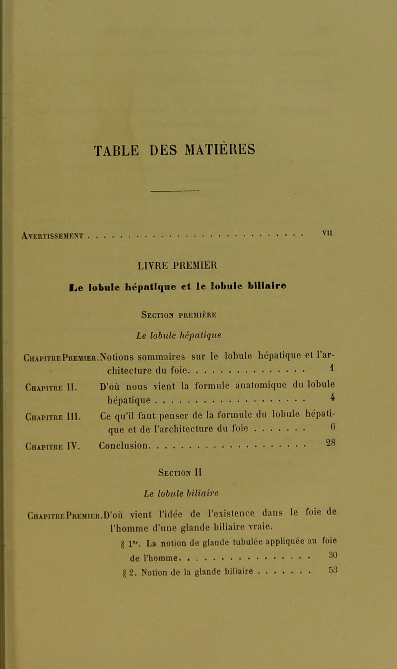 TABLE DES MATIÈRES Avertissement ^'^ LIVRE PREMIER Le lobule hépatique et le lobule biliaire Section première Le lobule hépatique ChapitrePremier.Notions sommaires sur le lobule hépatique et l'ar- chitecture du foie ^ Chapitre II. D'où nous vient la formule anatomique du lobule hépatique * Chapitre III. Ce qu'il faut penser de la formule du lobule hépati- que et de l'architecture du foie 6 Chapitre IV. Conclusion 28 Section II Le lobule biliaire ChapitrePremier.D'où vient l'idée de l'existence dans le foie de l'homme d'une glande biliaire vraie. g 1, La notion de glande lubulée appliquée au foie de l'homme g 2. Notion de la glande biliaire 53