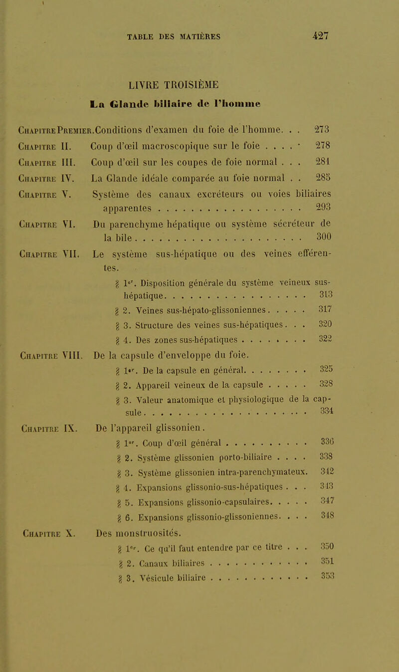 LIVRE TROISIÈME La Glande biliaire de l'Iioinuie Chapitre Premier.Conditions d'examen du foie de l'homme. . . 273 Chapitre II. Coup d'œil macroscopique sur le foie . . . . • 278 Chapitre III. Coup d'œil sur les coupes de foie normal . . . 281 Chapitre IV. La Glande idéale comparée au foie normal . . 283 Chapitre V. Système des canaux excréteurs ou voies biliaires apparentes 293 Chapitre VI. Du parenchyme hépatique ou système sécréteur de la bile 300 Chapitre VII. Le système sus-hépalique ou des veines efféren- les. g !■='. Disposition générale du système veineux sus- hépalique 313 g 2. Veines sus-hépato-glissoniennes 317 g 3. Structure des veines susrhépatiques. . . 320 g 4. Des zones sus-hépatiques 322 Chapitre VIII. De la capsule d'enveloppe du foie. g l»''. De la capsule en général 325 g 2. Appareil veineux de la capsule 328 g 3. Valeur anatomique et physiologique de la cap- sule 3.34 Chapitre IX. De l'appareil glissonien. g 1. Coup d'œil général 33C g 2. Système glissonien porto-biliaire .... 338 g 3. Système glissonien intra-parenchymaleux. 342 g 4. Expansions glissonio-sus-hépaliques . . . 313 g 5. Expansions glissonio-capsulaires 347 g 6. Expansions glissonio-glissoniennes. ... 348 Chapitre X. Des monstruosités. g l'. Ce qu'il faut entendre par ce titre . . . 350 g 2. Canaux biliaires 351 g 3. Vésicule biliaire 353