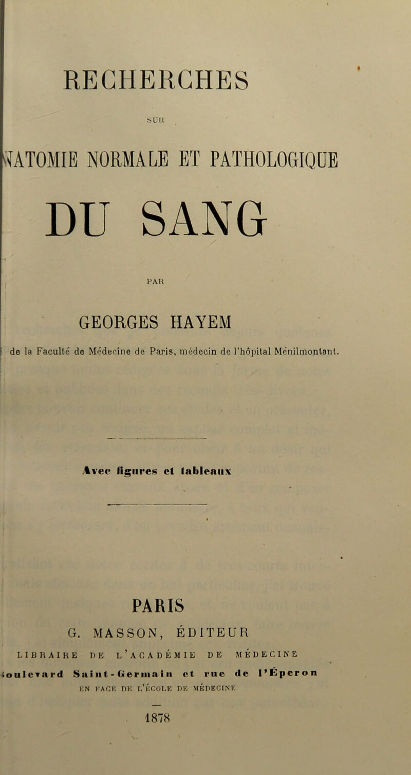 « SUM 'MTOMIE NORMALE ET PATHOLOGIQUE DU SANG PAH GEORGES HAYEM de la Faculté de Médecine de Paris, médecin de l’hôpital Ménilmonlant. .4vec ligures et iableaiix PARIS G. MASSON, ÉDITEUR LIBRAIRE DE l’aCADÉMIE DE MEDECINE louleTard Saiiit-Geriiiaiii et rue de PKperon EN FACE DE e’ÉCOLE DE MÉDECINE 1878