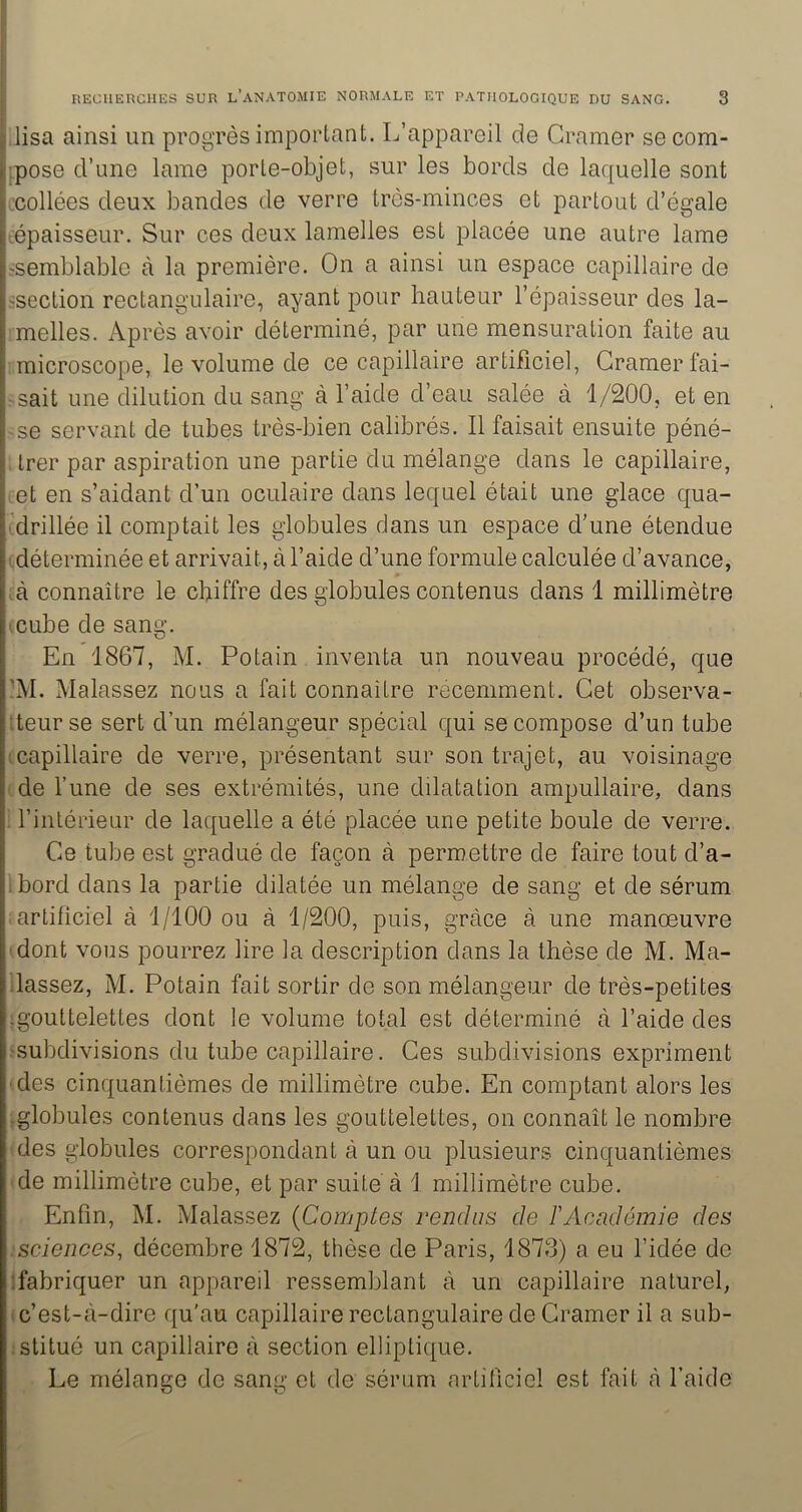 ,lisa ainsi un progrès important. L’appareil de Cramer secom- }pose d’une lame porte-objet, sur les bords de laquelle sont t'collées deux bandes de verre très-minces et partout d’égale lépaisseur. Sur ces deux lamelles est placée une autre lame ^semblable à la première. On a ainsi un espace capillaire de -section rectangulaire, ayant pour hauteur l’épaisseur des la- melles. Après avoir déterminé, par une mensuration faite au microscope, le volume de ce capillaire artificiel. Cramer fai- sait une dilution du sang à l’aide d’eau salée à 1/200, et en -se servant de tubes très-bien calibrés. Il faisait ensuite péné- , trer par aspiration une partie du mélange dans le capillaire, iCt en s’aidant d’un oculaire dans lequel était une glace qua- ■ drillée il comptait les globules dans un espace d’une étendue I déterminée et arrivait, à l’aide d’une formule calculée d’avance, A connaître le chiffre des globules contenus dans 1 millimètre icube de sang. En 1867, M. Potain inventa un nouveau procédé, que ]M. Malassez nous a fait connaître récemment. Cet observa- îteurse sert d’un mélangeur spécial qui se compose d’un tube (capillaire de verre, présentant sur son trajet, au voisinage cde l’une de ses extrémités, une dilatation ampullaire, dans ^ l’intérieur de laquelle a été placée une petite boule de verre. Ce tube est gradué de façon à permettre de faire tout d’a- i bord dans la partie dilatée un mélange de sang et de sérum ; artificiel à 1/100 ou à 1/200, puis, grâce à une manoeuvre (dont vous pourrez lire la description dans la thèse de M. Ma- llassez, M. Potain fait sortir de son mélangeur de très-petites (gouttelettes dont le volume total est déterminé à l’aide des (subdivisions du tube capillaire. Ces subdivisions expriment (des cinquantièmes de millimètre cube. En comptant alors les (globules contenus dans les gouttelettes, on connaît le nombre (des globules correspondant à un ou plusieurs cinquantièmes (de millimètre cube, et par suite à i millimètre cube. Enfin, M. Malassez {Comptes rendus de F Académie des ! sciences, décembre 1872, thèse de Paris, 1873) a eu l’idée de (fabriquer un appareil ressemblant à un capillaire naturel, (c’est-â-dire qu'au capillaire rectangulaire de Cramer il a sub- :stitué un capillaire à section elliptique. Le mélange de sang et de sérum artificiel est fait à l’aide