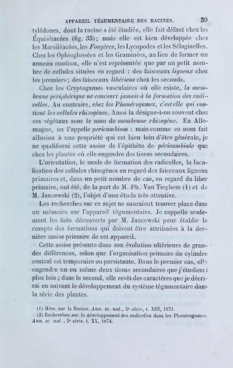 tylédones, dont la racine a été étudiée, elle fait défaut chez les Équisétaeées (fig. 33); mais elle est bien développée chez les Marsiléacées,les Fougères, lesLycopodes elles Sélaginelles. Chez les Ophioglossées el les Graminées, au lieu de former un anneau continu, elle n’est représentée que par un petit nom- bre de cellules situées en regard : des faisceaux ligneux chez les premiers; des faisceaux libériens chez les seconds. Chez les Cryptogames vasculaires où elle existe, la mem- brane périphérique ne concourt jamais à la formation des radi- celles. Au contraire, chez les Phanérogames, c'est elle qui con- tient les cellules rhizogènes. Aussi la désigne-t-on souvent chez ces végétaux sous le nom de membrane rhizogène. En Alle- magne, on l’appelle pericambium : mais comme ce nom fait allusion à une propriété qui est bien loin d’être générale, je ne qualifierai cette assise de l’épithète de péricambiale que chez les plantes où elle engendre des tissus secondaires. L’orientation, le mode de formation des radicelles, la loca- lisation des cellules rhizogènes en regard des faisceaux ligneux primaires et, dans un petit nombre de cas, en regard du liber primaire, ont été, de la part de M. Ph. Yan Tieghem (1) et de M. Jancewski (2), l’objet d’une étude très attentive. Les recherches sur ce sujet ne sauraient trouver place dans un mémoire sur l’appareil tégumentaire. Je rappelle seule- ment les faits découverts par M. Jancewski pour établir le compte des formations qui doivent être attribuées à la der- nière assise primaire de cet appareil. Cette assise présente dans son évolution ultérieure de gran- * des différences, selon que l’organisation primaire du cylindre central est temporaire ou persistante. Dans le premier cas, elb engendre un ou même deux tissus secondaires que j’étudierc i plus loin ; dans le second, elle revêt des caractères que je décri- rai en suivant le développement du système tégumentaire dans la série des plantes. (1) Mém. sur la Racine. Ann. sc. nat.} 5e série, t. XIII, 1871. (2) Recherches sur le développement des radicelles dans les Phanérogames. Ann. sc nat., 5e série, t. XX, 1874.