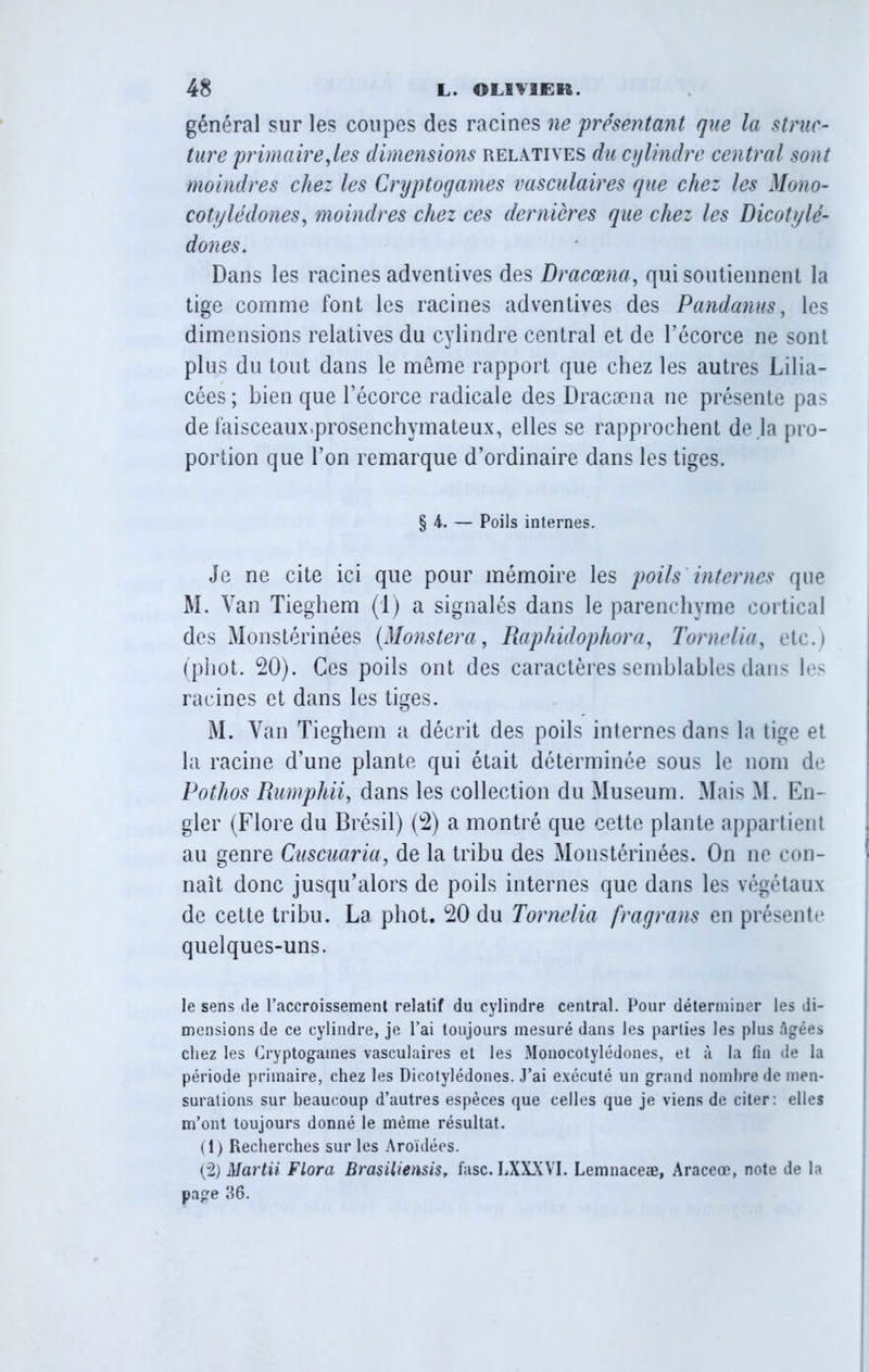 général sur les coupes des racines ne présentant que la struc- ture primaire,les dimensions relatives du cylindre central sont moindres chez les Cryptogames vasculaires que chez les Mono- cotylêdones, moindres chez ces dernières que chez les Dicotylé- dones. Dans les racines adventives des Dracœna, qui soutiennent la tige comme font les racines adventives des Pandanus, les dimensions relatives du cylindre central et de l’écorce ne sont plus du tout dans le même rapport que chez les autres Lilia- cées ; bien que l’écorce radicale des Dracæna ne présente pas de faisceaux.prosenchymateux, elles se rapprochent de la pro- portion que l’on remarque d’ordinaire dans les tiges. § 4. — Poils internes. Je ne cite ici que pour mémoire les poils internes que M. Van Tieghem (1) a signalés dans le parenchyme cortical des Monstérinées (Monstera, Raphidophora, T orne lia, etc.) (phot. 20). Ces poils ont des caractères semblables dans les racines et dans les tiges. M. Van Tieghem a décrit des poils internes dans la tige et la racine d’une plante qui était déterminée sous le nom de Pothos Rumphii, dans les collection du Muséum. Mais M. En- gler (Flore du Brésil) (2) a montré que cette plante appartient au genre Cuscuaria, de la tribu des Monstérinées. On ne con- naît donc jusqu’alors de poils internes que dans les végétaux de cette tribu. La phot. 20 du Tornelia fragrans en présente quelques-uns. le sens de l’accroissement relatif du cylindre central. Pour déterminer les di- mensions de ce cylindre, je l’ai toujours mesuré dans les parties les plus âgées chez les Cryptogames vasculaires et les Monocotylédones, et à la fin de la période primaire, chez les Dicotylédones. J’ai exécuté un grand nombre de men- surations sur beaucoup d’autres espèces que celles que je viens de citer: elles m’ont toujours donné le même résultat. (1) Recherches sur les Aroïdées. (2) Martii Flora Brasiliensis, fasc. LXXXV1. Lemnaceæ, Araceœ, note de la page 86.