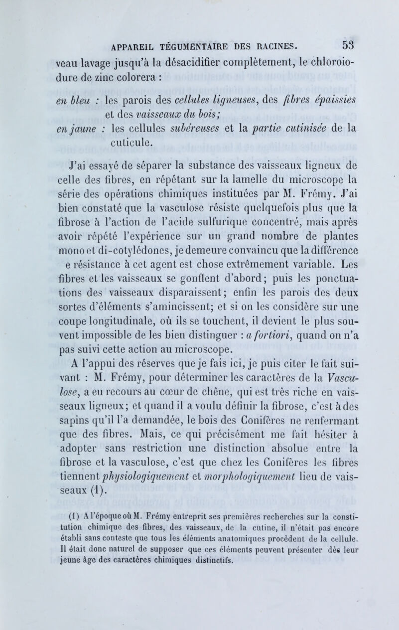 veau lavage jusqu’à la désacidifîer complètement, le chloroio- dure de zinc colorera : en bleu : les parois des cellules ligneuses, des fibres épaissies et des vaisseaux du bois; en jaune : les cellules subéreuses et la partie cutinisée de la cuticule. J’ai essayé de séparer la substance des vaisseaux ligneux de celle des fibres, en répétant sur la lamelle du microscope la série des opérations chimiques instituées par M. Frémy. J’ai bien constaté que la vasculose résiste quelquefois plus que la fibrose à l’action de l’acide sulfurique concentré, mais après avoir répété l’expérience sur un grand nombre de plantes mono et di-cotylédones, je demeure convaincu que la différence e résistance à cet agent est chose extrêmement variable. Les fibres et les vaisseaux se gonflent d’abord ; puis les ponctua- tions des vaisseaux disparaissent; enfin les parois des deux sortes d’éléments s’amincissent; et si on les considère sur une coupe longitudinale, où ils se touchent, il devient le plus sou- vent impossible de les bien distinguer : a fortiori, quand on n’a pas suivi cette action au microscope. A l’appui des réserves que je fais ici, je puis citer le fait sui- vant : M. Frémy, pour déterminer les caractères de la Vascu- lose, a eu recours au cœur de chêne, qui est très riche en vais- seaux ligneux; et quand il a voulu définir la fibrose, c’est à des sapins qu’il l’a demandée, le bois des Conifères ne renfermant que des fibres. Mais, ce qui précisément me fait hésiter à adopter sans restriction une distinction absolue entre la fibrose et la vasculose, c’est que chez les Conifères les fibres tiennent physiologiquement et morphologiquement lieu de vais- seaux (1). (1) A l’époque où M. Frémy entreprit ses premières recherches sur la consti- tution chimique des fibres, des vaisseaux, de la cutine, il n’était pas encore établi sans conteste que tous les éléments anatomiques procèdent de la cellule. Il était donc naturel de supposer que ces éléments peuvent présenter dès leur jeune âge des caractères chimiques distinctifs.