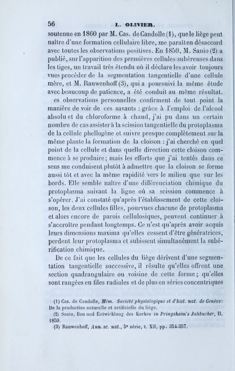 soutenue en 1860 par M. Cas. deCandolle(l), que le liège peut naître d’une formation cellulaire libre, me paraîten désaccord avec toutes les observations positives. En 1859, M. Sanio(2) a publié, sur l’apparition des premières cellules-subéreuses dans les tiges, un travail très étendu où il déclare les avoir toujours vues procéder de la segmentation tangentielle d’une cellule mère, et M. RauwenhofF(3), quia poursuivi la même étude avec beaucoup de patience, a été conduit au même résultat. es observations personnelles confirment de tout point la manière de voir de ces savants : grâce à l’emploi de l’alcool absolu et du chloroforme à chaud, j’ai pu dans un certain nombre de cas assister à la scission tangentielle du protoplasma de la cellule phellogène et suivre presque complètement sur la même plante la formation de la cloison : j’ai cherché en quel point de la cellule et dans quelle direction cette cloison com- mence à se produire; mais les efforts que j’ai tentés dans ce sens me conduisent plutôt à admettre que la cloison se forme aussi tôt et avec la même rapidité vers le milieu que sur les bords. Elle semble naître d’une différenciation chimique du protoplasma suivant la ligne où sa scission commence à s’opérer. J’ai constaté qu’après l’établissement de cette cloi- son, les deux cellules filles, pourvues chacune de protoplasma et alors encore de parois cellulosiques, peuvent continuer à s’accroître pendant longtemps. Ce n’est qu’après avoir acquis leurs dimensions maxima qu’elles cessent d’être génératrices, perdent leur protoplasma et subissent simultanément la subé- rification chimique. De ce fait que les cellules du liège dérivent d’une segmen- tation tangentielle successive, il résulte qu’elles offrent une section quadrangulaire ou voisine de cette forme ; qu’elles sont rangées en fdes radiales et de plus en séries concentriques (1) Cas. de Candolle, Mém. Société physiologique et d’hist. nat. de Genève: l)e la production naturelle et artificielle du liège. (2) Sanio, Bau und Entwieklung des Ivorkes in Pringsheim’s Jahbucher, II, 1859. (3) Rauwenhoff, Ann.sc. nat.y 5e série, t. XII, pp. 354-357.