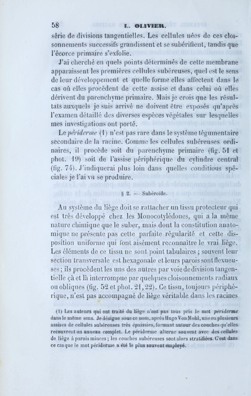 série de divisions tangentielles. Les cellules nées de ces cloi- sonnements successifs grandissent et se subérifient, tandis que l’écorce primaire s’exfolie. J’ai cherché en quels points déterminés de cette membrane apparaissent les premières cellules subéreuses, quel est le sens de leur développement et quelle forme elles affectent dans le cas où elles procèdent de cette assise et dans celui où elles dérivent du parenchyme primaire. Mais je crois que les résul- tats auxquels je suis arrivé ne doivent être exposés qu’après l’examen détaillé des diverses espèces végétales sur lesquelles mes investigations ont porté. Le périderme (1) n’est pas rare dans le système tégumentaire secondaire de la racine. Gomme les cellules subéreuses ordi- naires, il procède soit du parenchyme primaire (fig. 51 et phot. 19) soit de l’assise périphérique du cylindre central (fig. 74). J’indiquerai plus loin dans quelles conditions spé- ciales je Lai vu se produire. § 2. — Subéroïde. Au système du liège doit se rattacher un tissu protecteur qui est très développé chez les Monocotylédones, qui a la même nature chimique que le suber, mais dont la constitution anato- mique ne présente pas cette parfaite régularité et cette dis- position uniforme qui font aisément reconnaître le vrai liège. Les éléments de ce tissu ne sont point tabulaires ; souvent leur section transversale est hexagonale et leurs parois sont flexueu- ses; ils procèdent les uns des autres par voiededivisiontangen- tielle ça et là interrompue par quelques cloisonnements radiaux ou obliques (fig. 52 et phot. 21,22). Ce tissu, toujours périphé- rique, n’est pas accompagné de liège véritable dans les racines (1) Les auteurs qui ont traité du liège n’ont pas tous pris le mot périderme dansle même sens. Jedésigne sous ce nom, aprèsHugo VonMohl,uneou plusieurs assises de cellules subéreuses très épaissies, formant autour des couches qu’elles recouvrent un anneau complet. Le périderme alterne souvent avec des cellules de liège à parois minces ; les couches subéreuses sont alors stratifiées. C’est dans ce casque le mot périderme a été le plus souvent employé.