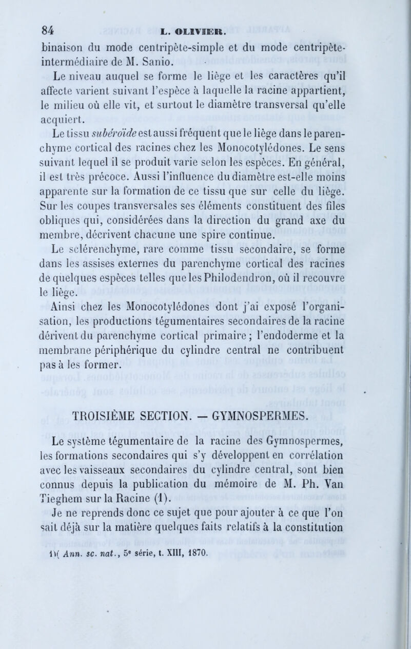 binaison du mode centripète-simple et du mode centripète- intermédiaire de M. Sanio. Le niveau auquel se forme le liège et les caractères qu’il affecte varient suivant l’espèce à laquelle la racine appartient, le milieu où elle vit, et surtout le diamètre transversal qu’elle acquiert. Le tissu subéroïde est aussi fréquent que le liège dans le paren- chyme cortical des racines chez les Monocotylédones. Le sens suivant lequel il se produit varie selon les espèces. En général, il est très précoce. Aussi l’influence du diamètre est-elle moins apparente sur la formation de ce tissu que sur celle du liège. Sur les coupes transversales ses éléments constituent des files obliques qui, considérées dans la direction du grand axe du membre, décrivent chacune une spire continue. Le sclérenchyme, rare comme tissu secondaire, se forme dans les assises externes du parenchyme cortical des racines de quelques espèces telles que les Philodendron, où il recouvre le liège. Ainsi chez les Monocotylédones dont j’ai exposé l’organi- sation, les productions tégumentaires secondaires de la racine dérivent du parenchyme cortical primaire; l’endoderme et la membrane périphérique du cylindre central ne contribuent pas à les former. TROISIÈME SECTION. - GYMNOSPERMES. Le système tégumentaire de la racine des Gymnospermes, les formations secondaires qui s’y développent en corrélation avec les vaisseaux secondaires du cylindre central, sont bien connus depuis la publication du mémoire de M. Ph. Van Tieghem sur la Racine (1). Je ne reprends donc ce sujet que pour ajouter à ce que l’on sait déjà sur la matière quelques faits relatifs à la constitution 1)( Ann. sc. nat.y 5e série, t. XIII, 1870.