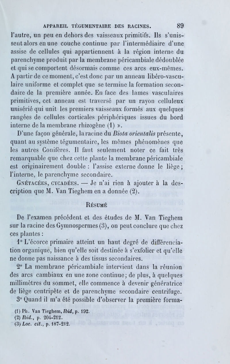 l’autre, un peu en dehors des vaisseaux primitifs. Ils s’unis- sent alors en une couche continue par l’intermédiaire d’une assise de cellules qui appartiennent à la région interne du parenchyme produit par la membrane péricambiale dédoublée et qui se comportent désormais comme ces arcs eux-mêmes. A partir de ce moment, c’est donc par un anneau libéro-vascu- laire uniforme et complet que se termine la formation secon- daire de la première année. En face des lames vasculaires primitives, cet anneau est traversé par un rayon celluleux unisérié qui unit les premiers vaisseaux formés aux quelques rangées de cellules corticales périphériques issues du bord interne de la membrane rhizogène (1) ». D’une façon générale, la racine du Biota orienlalis présente, quant au système tégumentaire, les mêmes phénomènes que les autres Conifères. Il faut seulement noter ce fait très remarquable que chez cette plante la membrane péricambiale est originairement double : l’assise externe donne le liège ; l’interne, le parenchyme secondaire. Gnétacées, cycadées. — Je n’ai rien à ajouter à la des- cription que M. Van Tieghem en a donnée (2). Résumé De l’examen précédent et des études de M. Van Tieghem sur la racine des Gymnospermes (3), on peut conclure que chez ces plantes : 1° L’écorce primaire atteint un haut degré de différencia- tion organique, bien qu’elle soit destinée à s’exfolier et qu’elle ne donne pas naissance à des tissus secondaires. 2° La membrane péricambiale intervient dans la réunion des arcs cambiaux en une zone continue; de plus, à quelques millimètres du sommet, elle commence à devenir génératrice de liège centripète et de parenchyme secondaire centrifuge. 3° Quand il m’a été possible d’observer la première forma- (1) Pli. Van Tieghem, Ibid, p. 192. (2) Ibid., p. 204-212. (3) Loc. cit., p. 187-212.