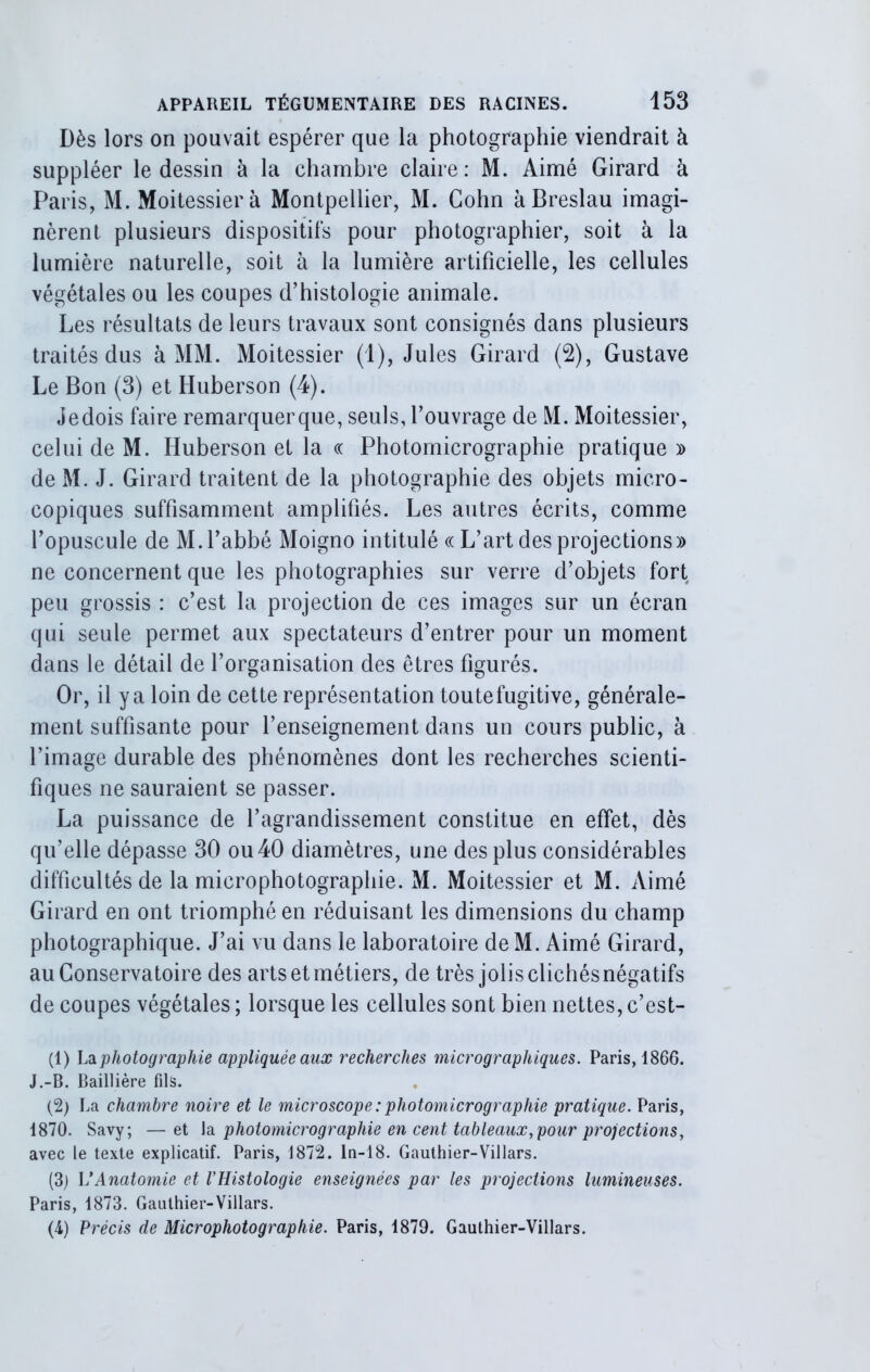 Dès lors on pouvait espérer que la photographie viendrait à suppléer le dessin à la chambre claire: M. Aimé Girard à Paris, M. Moitessierà Montpellier, M. Cohn àBreslau imagi- nèrent plusieurs dispositifs pour photographier, soit à la lumière naturelle, soit à la lumière artificielle, les cellules végétales ou les coupes d’histologie animale. Les résultats de leurs travaux sont consignés dans plusieurs traités dus à MM. Moitessier (1), Jules Girard (2), Gustave Le Bon (3) et Huberson (4). Je dois faire remarquer que, seuls, l’ouvrage de M. Moitessier, celui de M. Huberson et la oc Photomicrographie pratique » de M. J. Girard traitent de la photographie des objets micro- copiques suffisamment amplifiés. Les autres écrits, comme l’opuscule de M. l’abbé Moigno intitulé oc L’art des projections» ne concernent que les photographies sur verre d’objets fort peu grossis : c’est la projection de ces images sur un écran qui seule permet aux spectateurs d’entrer pour un moment dans le détail de l’organisation des êtres figurés. Or, il y a loin de cette représentation toutefugitive, générale- ment suffisante pour l’enseignement dans un cours public, à l’image durable des phénomènes dont les recherches scienti- fiques ne sauraient se passer. La puissance de l’agrandissement constitue en effet, dès qu’elle dépasse 30 ou 40 diamètres, une des plus considérables difficultés de la microphotographie. M. Moitessier et M. Aimé Girard en ont triomphé en réduisant les dimensions du champ photographique. J’ai vu dans le laboratoire deM. Aimé Girard, au Conservatoire des arts et métiers, de très jolis clichés négatifs de coupes végétales ; lorsque les cellules sont bien nettes, c’est- (1) La photographie appliquée aux recherches micrographiques. Paris, 1866. J.-B. Baillière fils. (2) La chambre noire et le microscope : photomicrographie pratique. Paris, 1870. Savy; — et la photomicrographie en cent tableaux, pour projections, avec le texte explicatif. Paris, 1872. In-18. Gauthier-Villars. (3) VAnatomie et l’Histologie enseignées par les projections lumineuses. Paris, 1873. Gauthier-Villars. (4) Précis de Microphotographie. Paris, 1879. Gauthier-Villars.