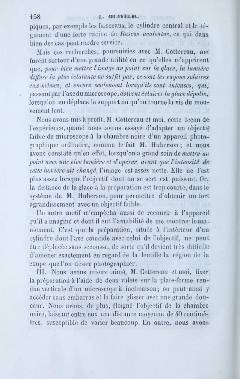 piques, par exemple les faisceaux, le cylindre central et le té- gument d’une forte racine de Ruscus aculeatus, ce qui dans bien des cas peut rendre service. Mais ces recherches, poursuivies avec M. Gottereau, me furent surtout d’une grande utilité en ce qu’elles m’apprirent que, pour bien mettre Vimage au point sur La glace, la lumière diffuse la plus éclatante ne suffit pas; ce sont les rayons solaires eux-mêmes, et encore seulement lorsqu'ils sont intenses, qui, passant par l’axe du microscope, doivent éclairer la glace dépolie, lorsqu’on en déplace le support ou qu’on tourne la vis du mou- vement lent. Nous avons mis à profit, M. Gottereau et moi, cette leçon de l’expérience, quand nous avons essayé d’adapter un objectif faible de microscope à la chambre noire d’un appareil photo- graphique ordinaire, comme le fait M. Huberson ; et nous avons constaté qu’en effet, lorsqu’on a grand soin domettre au point avec une vive lumière et d'opérer avant que l'intensité de cette lumière ait changé, l’image est assez nette. Elle ne l’est plus assez lorsque l’objectif dont on se sert est puissant. Or, la distance de la glace à la préparation est trop courte, dans le système de M. Huberson, pour permettre d’obtenir un fort agrandissement avec un objectif faible. Un autre motif m’empêcha aussi de recourir à l’appareil qu’il a imaginé et dont il eut l’amabilité de me montrer le ma- niement. G’est que la préparation, située à l’intérieur d’un cylindre dont l’axe coïncide avec celui de l’objectif, ne peut être déplacée sans secousse, de sorte qu’il devient très difficile d’amener exactement en regard de la lentille la région de la coupe que l’on désire photographier. III. Nous avons mieux aimé, M. Gottereau et moi, fixer la préparation à l’aide de deux valets sur la plate-forme ren- due verticale d’un microscope à inclinaison; on peut ainsi y accéder sans embarras et la faire glisser avec une grande dou- ceur. Nous avons, de plus, éloigné l’objectif de la chambre noire, laissant entre eux une distance moyenne de 40 centimè- tres, susceptible de varier beaucoup. En outre, nous avons