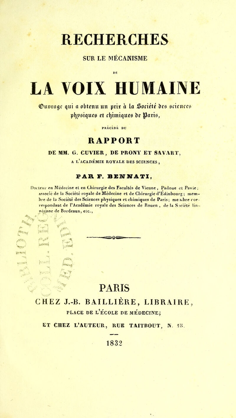 RECHERCHES SUR LE MÉCANISME DE LA VOIX HUMAINE ©mnrtjjc qui o obtenu un pri* à la Satiété bee uxgnctB physiques tt chimiques oe tyatk, PRÉCÉDÉ DU RAPPORT DE MM. G. CUVIER, DE PRONY ET SAVART, a l'académie royale des sciences , PAR F. BIHÂTI, Docteur en Médecine et en Chirurgie des Facultés de Vienne , Padoue et Pavie ; associé de la Société royale de Médecine et de Chirurgie d'Edinbourg ; mem- bre de la Société des Sciences physiques et chimiques de Paris; me libre cor- respondant de l'Académie royale des Sciences de Rouen , de la Société Un- nécirtne de Bordeaux, etc., PARIS CHEZ J.-B. BAILLIÈRE, LIBRAIRE, place de l'école de médecine; ET CHEZ L'AUTEUR, RUE TAITBOUT, N. tB. 1832