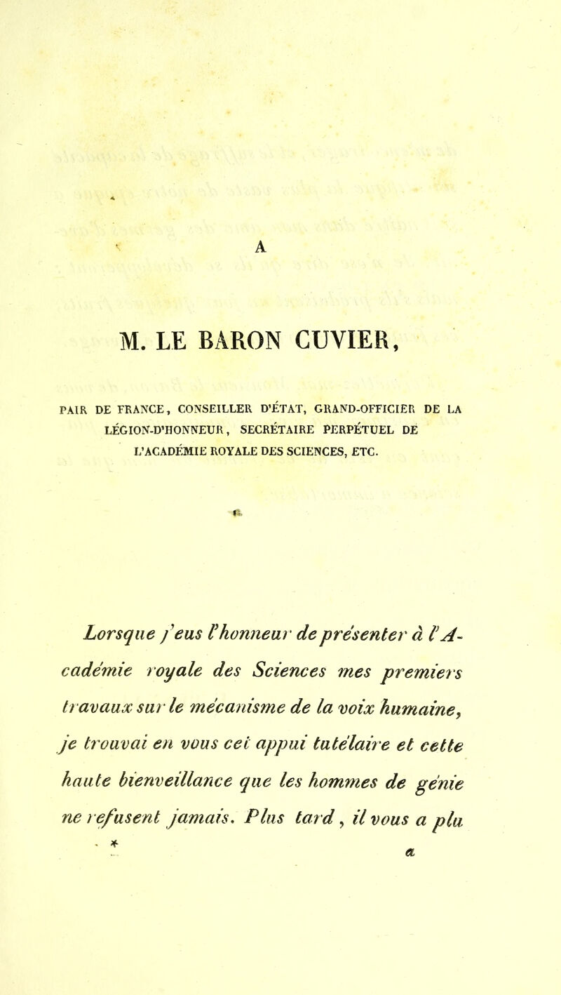 A M. LE BARON CUVIER, PAIR DE FRANCE T CONSEILLER D'ÉTAT, GRAND-OFFICIER DE LA LÉGION-D'HONNEUR, SECRÉTAIRE PERPÉTUEL DE L'ACADÉMIE ROYALE DES SCIENCES, ETC. fi. Lorsque feus l'honneur de présenter à l'A- cadémie royale des Sciences mes premiers travaux sur le mécanisme de la voix humaine, je trouvai en vous cet appui tutélaire et cette haute bienveillance que les hommes de génie ne refusent jamais. Plus tard, il vous a plu