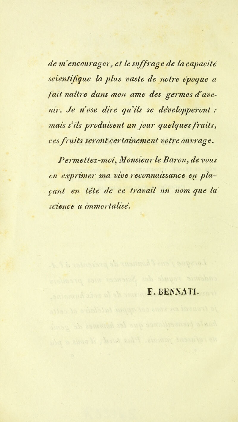 de m'encourager, et le suffrage de la capacité scientifique la plus vaste de notre époque a fait naître dans mon ame des ger mes d'ave- nir. Je n'ose dire qu'ils se développeront : mais s'ils produisent un jour quelques fruits, ces fruits seront certainement votre ouvrage. Permettez-moi, Monsieur le Baron, de vous en exprimer ma vive reconnaissance en pla- çant en tête de ce travail un nom que la science a immortalisé. F. BENIN ATI.