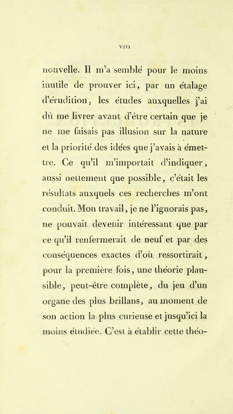 nouvelle. Il m'a semblé pour le moins inutile de prouver ici, par un étalage d'érudition, les études auxquelles j'ai du me livrer avant d'être certain que je ne me faisais pas illusion sur la nature et la priorité des idées que j'avais à émet- tre. Ce qu'il m'importait d'indiquer, aussi nettement que possible, c'était les résultats auxquels ces recherches m'ont conduit. Mon travail, je ne l'ignorais pas, ne pouvait devenir intéressant que par ce qu'il renfermerait de neuf et par des conséquences exactes d'où ressortirait, pour la première fois, une théorie plau- sible, peut-être complète, du jeu d'un organe des plus brillans, au moment de son action la plus curieuse et jusqu'ici la moins étudiée. C'est à établir cette théo-