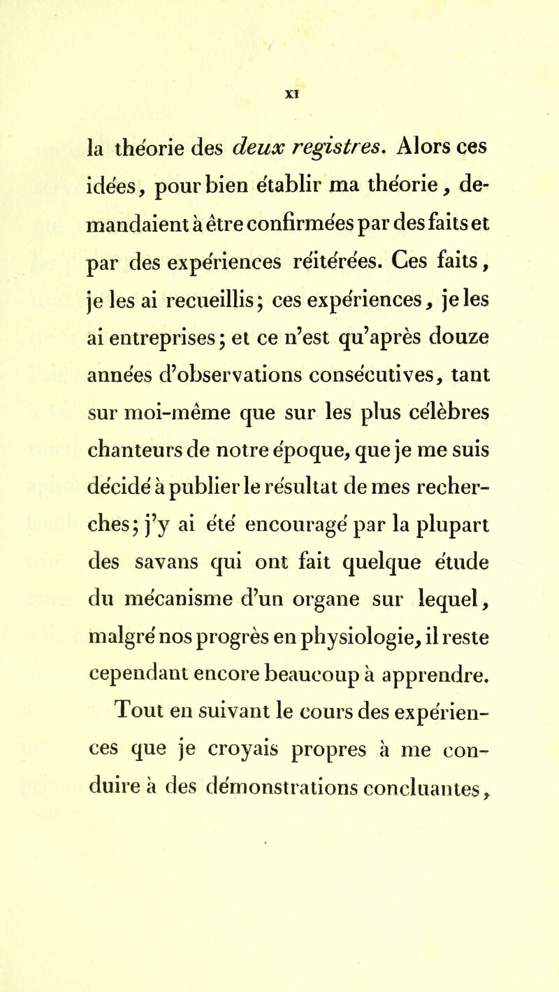 la théorie des deux registres. Alors ces idées, pour bien établir ma théorie, de- mandaient à être confirmées par des faits et par des expériences réitérées. Ces faits, je les ai recueillis; ces expériences, je les ai entreprises ; et ce n'est qu'après douze années d'observations consécutives, tant sur moi-même que sur les plus célèbres chanteurs de notre époque, que je me suis décidé à publier le résultat de mes recher- ches; j'y ai été encouragé par la plupart des savans qui ont fait quelque étude du mécanisme d'un organe sur lequel, malgré nos progrès en physiologie, il reste cependant encore beaucoup à apprendre. Tout en suivant le cours des expérien- ces que je croyais propres à me con- duire à des démonstrations concluantes,