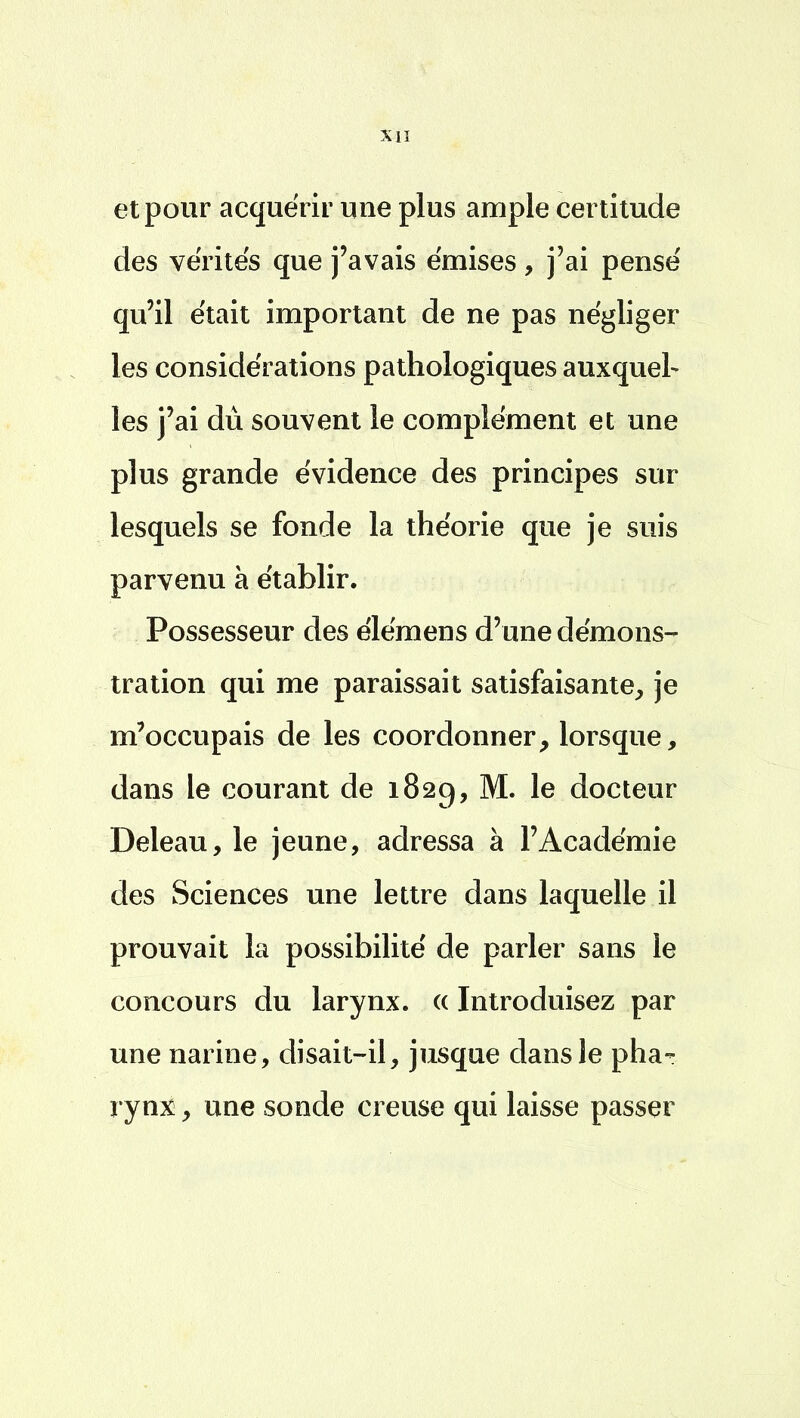 et pour acquérir une plus ample certitude des vérités que j'avais émises, j'ai pensé qu'il était important de ne pas négliger les considérations pathologiques auxquel- les j'ai dû souvent le complément et une plus grande évidence des principes sur lesquels se fonde la théorie que je suis parvenu à établir. Possesseur des élémens d'une démons- tration qui me paraissait satisfaisante, je m'occupais de les coordonner, lorsque, dans le courant de 182g, M. le docteur Deleau, le jeune, adressa à l'Académie des Sciences une lettre dans laquelle il prouvait la possibilité de parler sans le concours du larynx. « Introduisez par une narine, disait-il, jusque dans le pha- rynx , une sonde creuse qui laisse passer