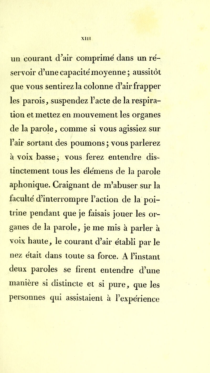 un courant d'air comprimé dans un ré- servoir d'une capacité moyenne; aussitôt que vous sentirez la colonne d'air frapper les parois, suspendez l'acte de la respira- tion et mettez en mouvement les organes de la parole, comme si vous agissiez sur l'air sortant des poumons ; vous parlerez à voix basse j vous ferez entendre dis- tinctement tous les élémens de la parole aphonique. Craignant de m'abuser sur la faculté d'interrompre Faction de la poi- trine pendant que je faisais jouer les or- ganes de la parole, je me mis à parler à voix haute, le courant d'air établi par le nez était dans toute sa force. A l'instant deux paroles se firent entendre d'une manière si distincte et si pure, que les personnes qui assistaient à l'expérience