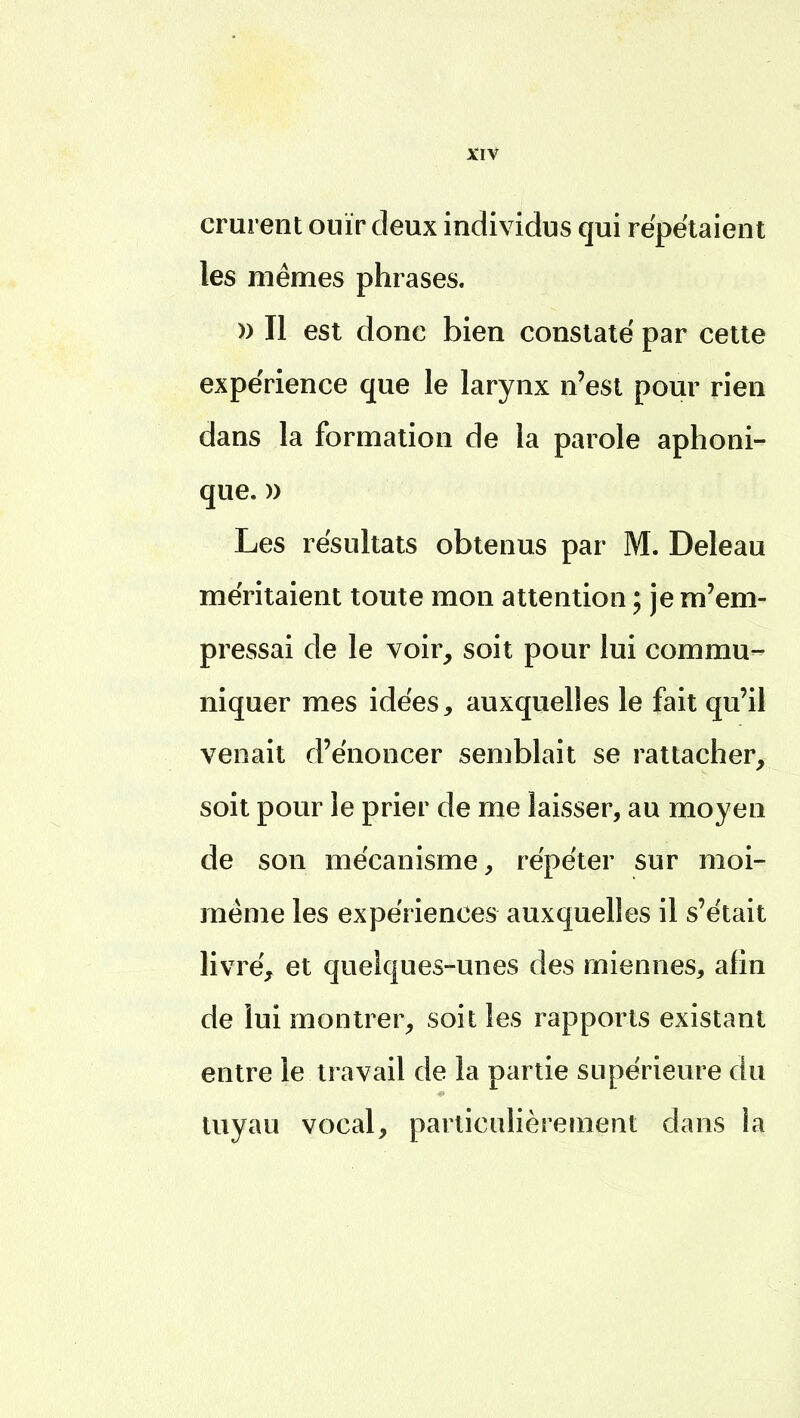 crurent ouïr deux individus qui répétaient les mêmes phrases. » Il est donc bien constaté par cette expérience que le larynx n'est pour rien dans la formation de la parole aphoni- que. » Les résultats obtenus par M. Deleau méritaient toute mon attention ; je m'em- pressai de le voir, soit pour lui commu- niquer mes idées, auxquelles le fait qu'il venait d'énoncer semblait se rattacher, soit pour le prier de me laisser, au moyen de son mécanisme, répéter sur moi- même les expériences auxquelles il s'était livré, et quelques-unes des miennes, afin de lui montrer, soit les rapports existant entre le travail de la partie supérieure du tuyau vocal, particulièrement dans la