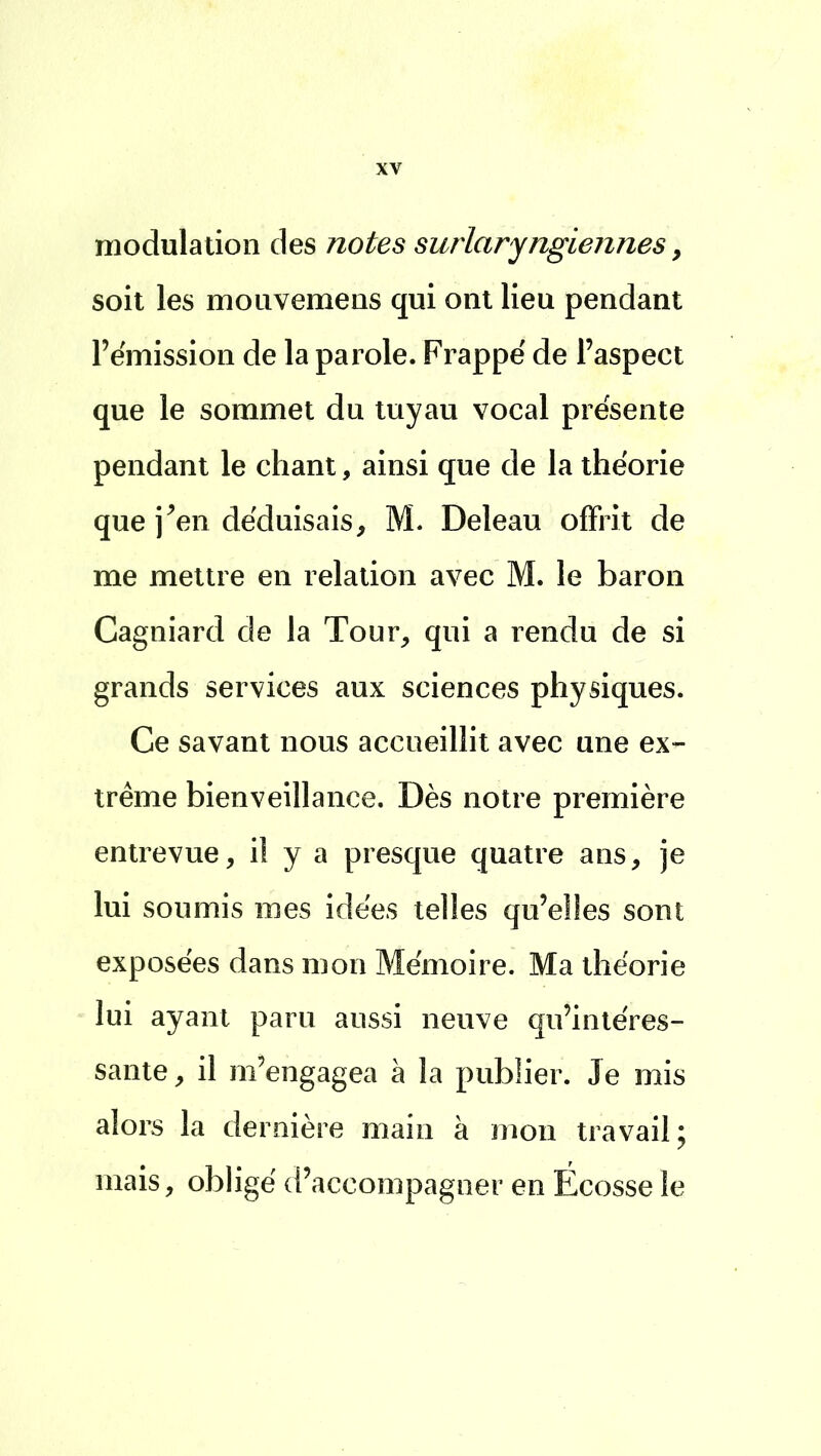 modulation des notes surlaryngiennes 9 soit les mouvemens qui ont lieu pendant l'émission de la parole. Frappé de l'aspect que le sommet du tuyau vocal présente pendant le chant, ainsi que de la théorie que j'en déduisais, M. Deleau offrit de me mettre en relation avec M. le baron Cagniard de la Tour, qui a rendu de si grands services aux sciences physiques. Ce savant nous accueillit avec une ex- trême bienveillance. Dès notre première entrevue, iî y a presque quatre ans, je lui soumis mes idées telles qu'elles sont exposées dans mon Mémoire. Ma théorie lui ayant paru aussi neuve qu'intéres- sante , il m'engagea à la publier. Je mis alors la dernière main à mon travail; mais, obligé d'accompagner en Écosse le