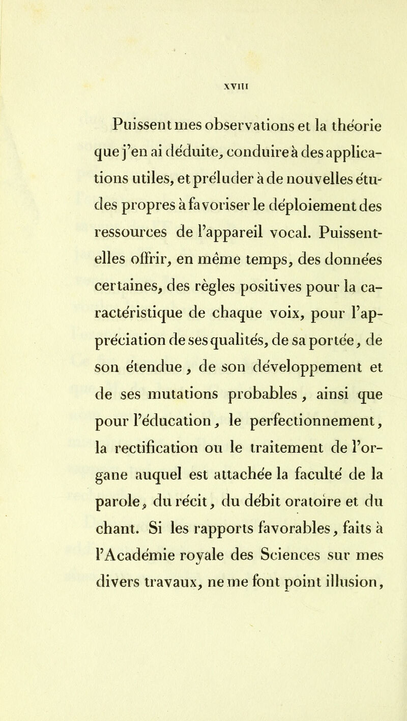 Puissent mes observations et la théorie que j'en ai déduite, conduire à des applica- tions utiles, et préluder à de nouvelles étu- des propres à favoriser le déploiement des ressources de l'appareil vocal. Puissent- elles offrir, en même temps, des données certaines, des règles positives pour la ca- ractéristique de chaque voix, pour l'ap- préciation de ses qualités, de sa portée, de son étendue, de son développement et de ses mutations probables , ainsi que pour l'éducation, le perfectionnement, la rectification ou le traitement de l'or- gane auquel est attachée la faculté de la parole ^ du récit, du débit oratoire et du chant. Si les rapports favorables, faits à l'Académie royale des Sciences sur mes divers travaux, ne me font point illusion,