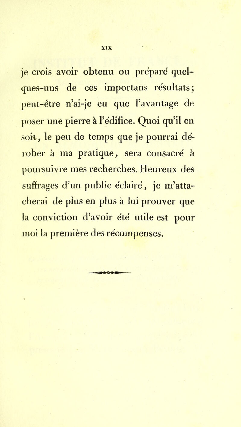 je crois avoir obtenu ou préparé quel- ques-uns de ces importans résultats; peut-être n'ai-je eu que l'avantage de poser une pierre à l'édifice. Quoi qu'il en soit , le peu de temps que je pourrai dé- rober à ma pratique, sera consacré à poursuivre mes recherches. Heureux des suffrages d'un public éclairé, je m'atta- cherai de plus en plus à lui prouver que la conviction d'avoir été utile est pour moi la première des récompenses.