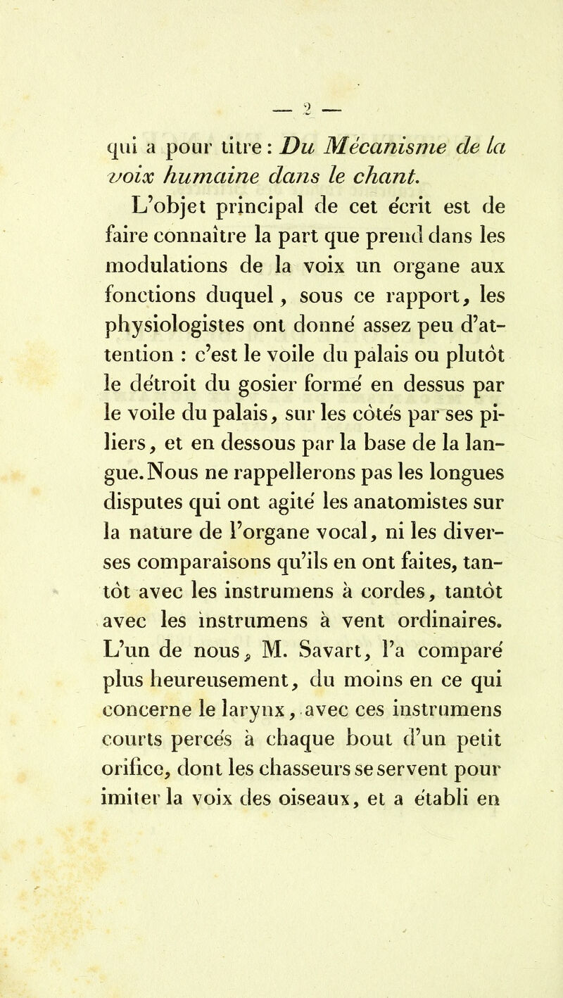 qui a pour titre : Du Mécanisme de la voix humaine dans le chant. L'objet principal de cet écrit est de faire connaître la part que prend dans les modulations de la voix un organe aux fonctions duquel, sous ce rapport, les physiologistes ont donné assez peu d'at- tention : c'est le voile du palais ou plutôt le détroit du gosier formé en dessus par le voile du palais, sur les côtés par ses pi- liers , et en dessous par la base de la lan- gue. Nous ne rappellerons pas les longues disputes qui ont agité les anatomistes sur la nature de l'organe vocal, ni les diver- ses comparaisons qu'ils en ont faites, tan- tôt avec les instrumens à cordes, tantôt avec les instrumens à vent ordinaires. L'un de nous^ M. Savart, Fa comparé plus heureusement, du moins en ce qui concerne le larynx, avec ces instrumens courts percés à chaque bout d'un petit orifice, dont les chasseurs se servent pour imiter la voix des oiseaux, et a établi en