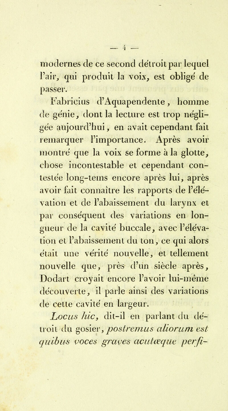 modernes de ce second détroit par lequel Pair, qui produit la voix, est obligé de passer. Fabricius d'Aquapendente, homme de génie, dont la lecture est trop négli- gée aujourd'hui, en avait cependant fait remarquer l'importance. Après avoir montré que la voix se forme à la glotte, chose incontestable et cependant con- testée long-tems encore après lui, après avoir fait connaître les rapports de l'élé- vation et de l'abaissement du larynx et par conséquent des variations en lon- gueur de la cavité buccale, avec l'éléva- tion et l'abaissement du ton, ce qui alors était une vérité nouvelle, et tellement nouvelle que, près d'un siècle après, Dodart croyait encore l'avoir lui-même découverte, il parle ainsi des variations de cette cavité en largeur. Locus hic, dit-il en parlant du dé- troit du gosier, postremus aliorum est quibus voces graves acutceque perfi-