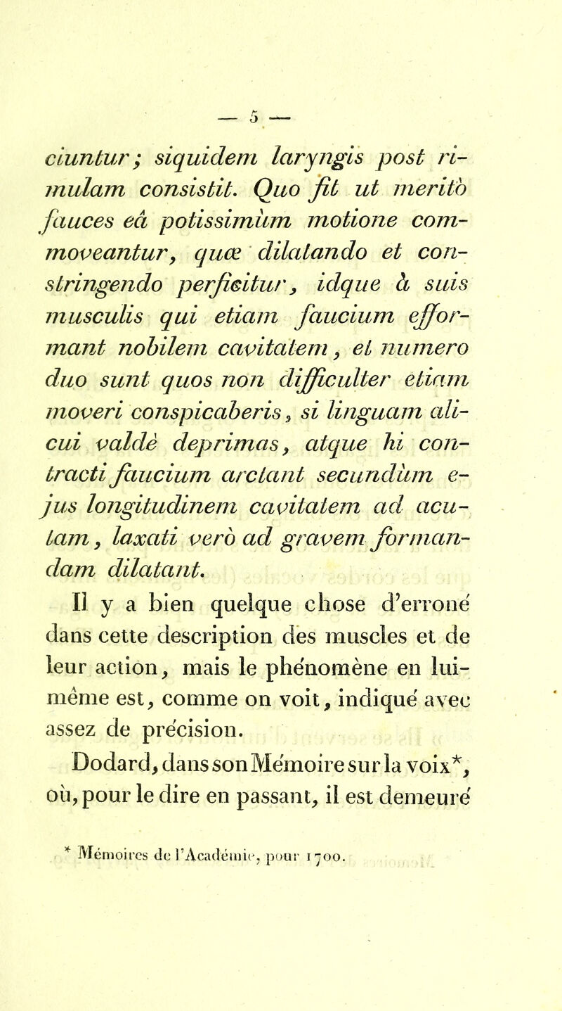 ciuntur; siquidem laryngis post ri- mulam consistit. Quo fit ut meritb fauces eâ potissimùm motione com- moveantur > quœ dilatando et con- stringendo perficitur, idque à suis musculis qui etiam faucium for- mant nobilem cavitatem, et numéro duo sunt quos non dijficulter etiam moveri conspicaberis, si linguam ait- cui valdè déprimas, atque hi con- tracté faucium arc tant secundûm e- jus longitudinem cavitatem ad acu- tam , laxati verb ad gravem for man- dant dilatant. Il y a bien quelque chose d'erroné dans cette description des muscles et de leur action, mais le phénomène en lui- même est, comme on voit, indiqué avec assez de précision. Dodard, dans son Mémoire sur la voix*, où, pour le dire en passant, il est demeuré * Mémoires dçl'Académie, pour i^oo.