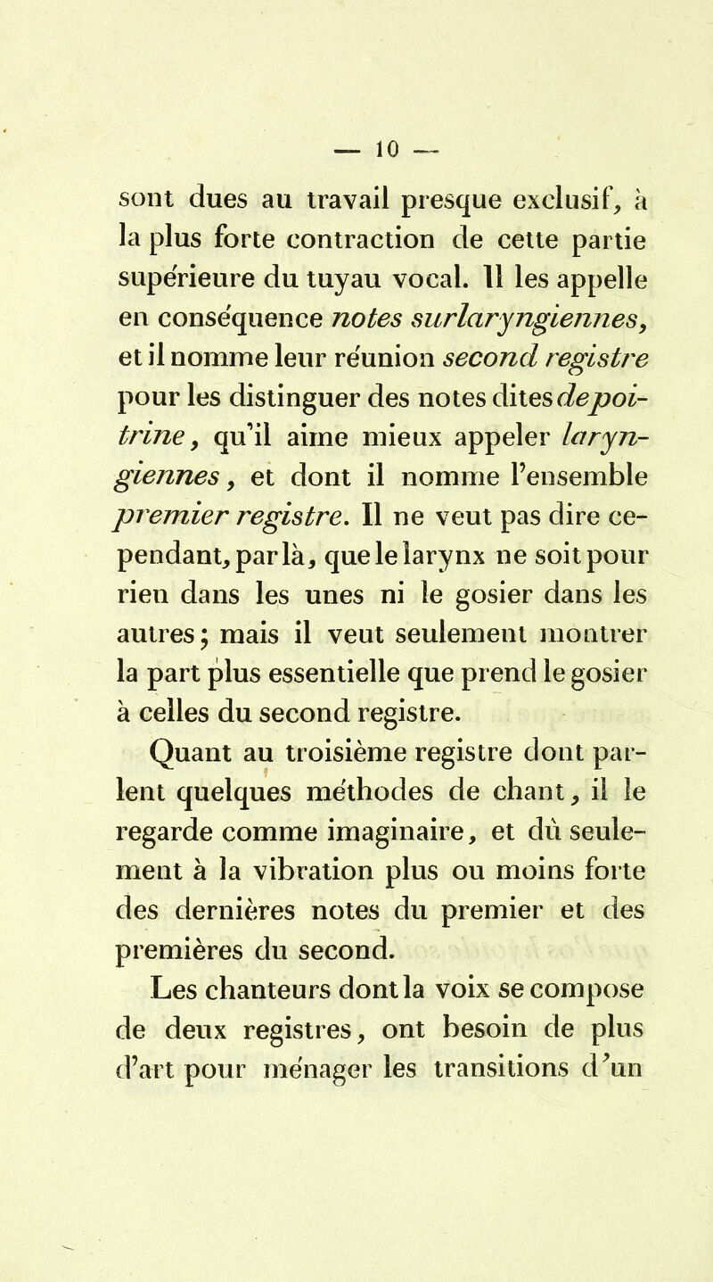 sont dues au travail presque exclusif, à la plus forte contraction de cette partie supérieure du tuyau vocal. 11 les appelle en conséquence notes surlaryngiennes, et il nomme leur réunion second registre pour les distinguer des notes dites depoi- trine, qu'il aime mieux appeler laryn- giennes , et dont il nomme l'ensemble premier registre. Il ne veut pas dire ce- pendant, parla, que le larynx ne soit pour rien dans les unes ni le gosier dans les autres; mais il veut seulement montrer la part plus essentielle que prend le gosier à celles du second registre. Quant au troisième registre dont par- lent quelques méthodes de chant, il le regarde comme imaginaire, et dû seule- ment à la vibration plus ou moins forte des dernières notes du premier et des premières du second. Les chanteurs dont la voix se compose de deux registres, ont besoin de plus d'art pour ménager les transitions d'un