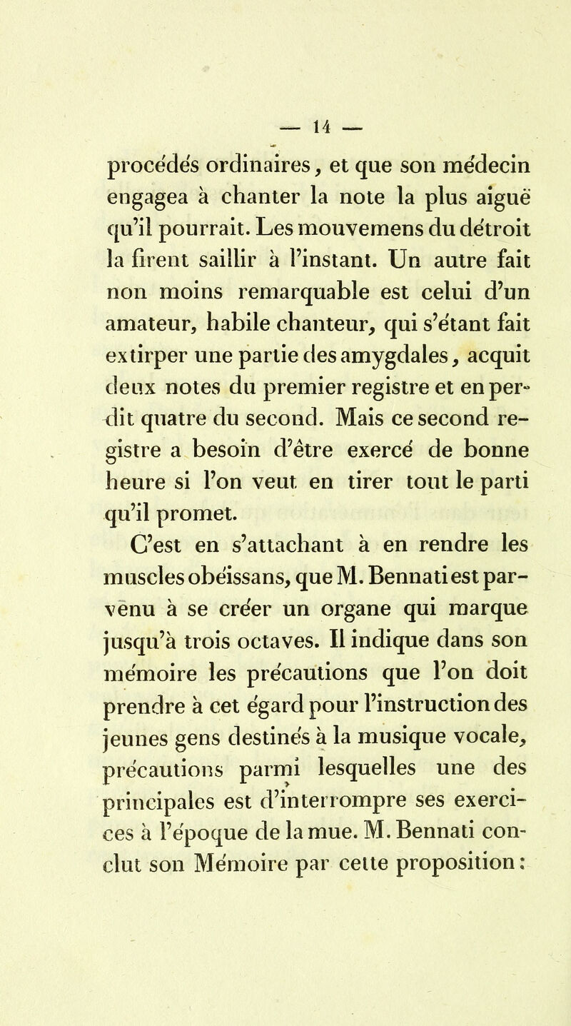 procédés ordinaires, et que son médecin engagea à chanter la note la plus aiguë qu'il pourrait. Les mouvernens du détroit la firent saillir à l'instant. Un autre fait non moins remarquable est celui d'un amateur, habile chanteur, qui s'étant fait extirper une partie des amygdales, acquit deux notes du premier registre et en per- dit quatre du second. Mais ce second re- gistre a besoin d'être exercé de bonne heure si l'on veut en tirer tout le parti qu'il promet. C'est en s'attachant à en rendre les muscles obéissans, que M. Bennatiest par- venu à se créer un organe qui marque jusqu'à trois octaves. Il indique dans son mémoire les précautions que l'on doit prendre à cet égard pour l'instruction des jeunes gens destinés à la musique vocale, précautions parmi lesquelles une des principales est d'interrompre ses exerci- ces à l'époque de la mue. M.Bennati con- clut son Mémoire par cette proposition :