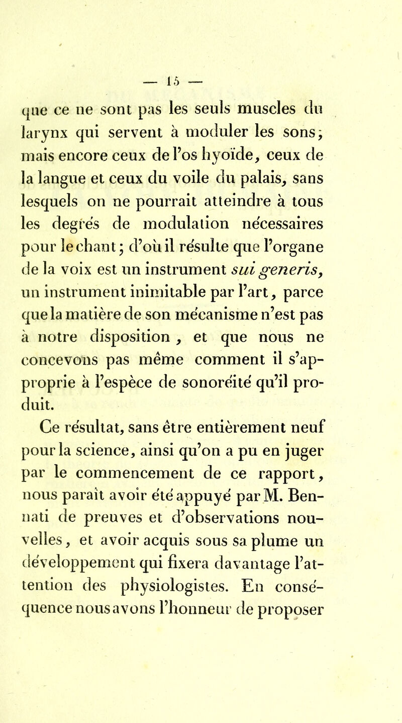 que ce ne sont pas les seuls muscles du larynx qui servent à moduler les sons; mais encore ceux de l'os hyoïde, ceux de la langue et ceux du voile du palais, sans lesquels on ne pourrait atteindre à tous les degrés de modulation nécessaires pour léchant ; d'où il résulte que l'organe de la voix est un instrument sui generis, un instrument inimitable par l'art, parce que la matière de son mécanisme n'est pas à notre disposition , et que nous ne concevons pas même comment il s'ap- proprie à l'espèce de sonoréité qu'il pro- duit. Ce résultat, sans être entièrement neuf pour la science, ainsi qu'on a pu en juger par le commencement de ce rapport, nous paraît avoir été appuyé par M. Ben- nati de preuves et d'observations nou- velles , et avoir acquis sous sa plume un développement qui fixera davantage l'at- tention des physiologistes. En consé- quence nous avons l'honneur de proposer