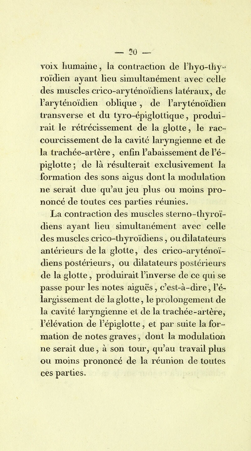 voix humaine , ia contraction de Fhyo-thy- roïdien ayant lieu simultanément avec celle des muscles crico-aryténoïdiens latéraux, de Faryténoïdien oblique, de Faryténoïdien transverse et du tyro-épigiottique, produi- rait le rétrécissement de la glotte, le rac- courcissement de la cavité laryngienne et de la trachée-artère, enfin l'abaissement de l'é- piglotte 5 de là résulterait exclusivement la formation des sons aigus dont la modulation ne serait due qu'au jeu plus ou moins pro- noncé de toutes ces parties réunies. La contraction des muscles sterno-thyroï- diens ayant lieu simultanément avec celle des muscles crico-thyroïdiens, ou dilatateurs antérieurs de la glotte, des crico-aryténoï- diens postérieurs, ou dilatateurs postérieurs de la glotte, produirait Finverse de ce qui se passe pour les notes aiguës, c'est-à-dire, l'é- largissement de la glotte, le prolongement de la cavité laryngienne et de la trachée-artère, l'élévation de l'épiglotte, et par suite la for- mation de notes graves, dont la modulation ne serait due, à son tour, qu'au travail plus ou moins prononcé de la réunion de toutes ces parties.