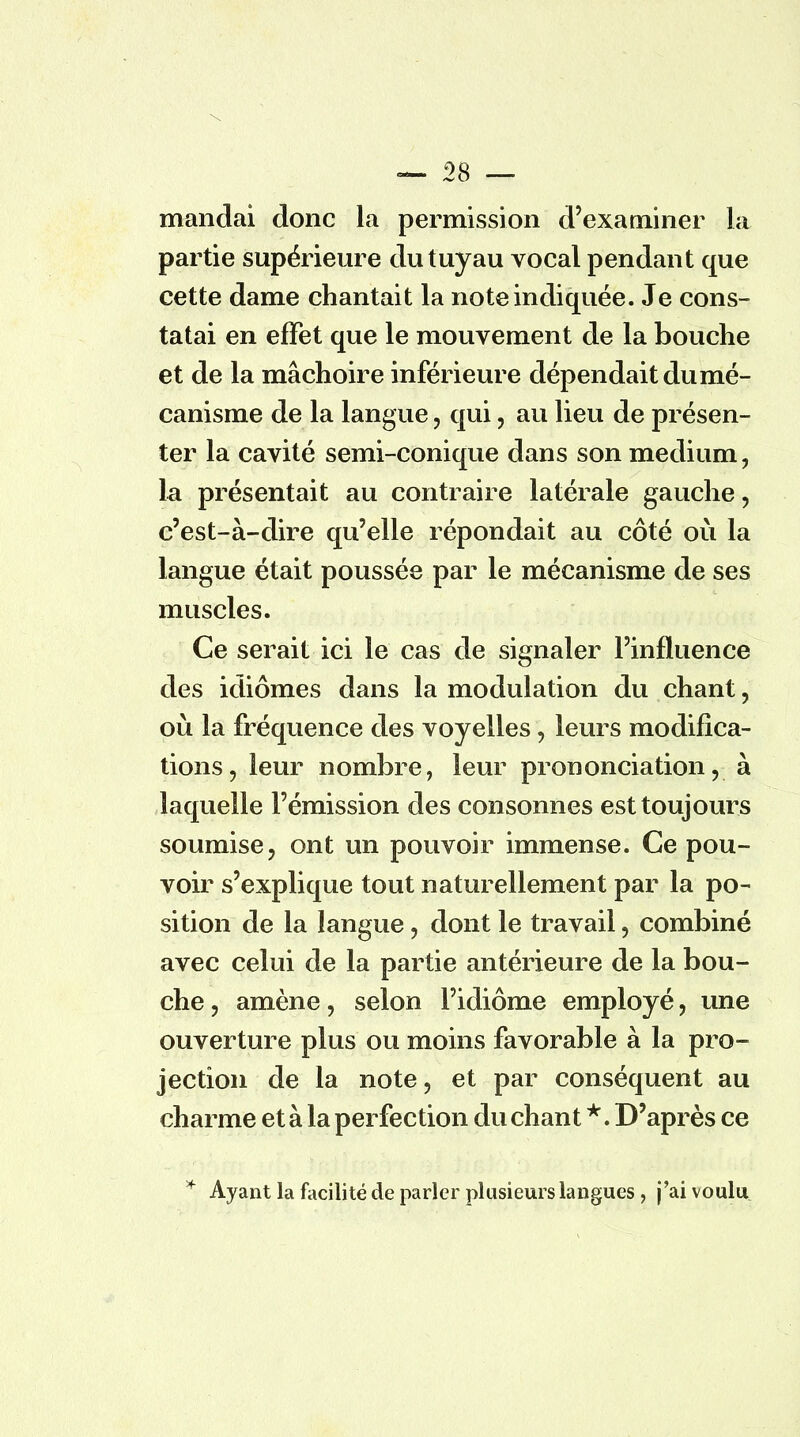 mandai donc la permission d'examiner la partie supérieure du tuyau vocal pendant que cette dame chantait la note indiquée. Je cons- tatai en effet que le mouvement de la bouche et de la mâchoire inférieure dépendait du mé- canisme de la langue, qui, au lieu de présen- ter la cavité semi-conique dans son médium, la présentait au contraire latérale gauche , c'est-à-dire qu'elle répondait au côté où la langue était poussée par le mécanisme de ses muscles. Ce serait ici le cas de signaler l'influence des idiomes dans la modulation du chant, où la fréquence des voyelles, leurs modifica- tions, leur nombre, leur prononciation, à laquelle l'émission des consonnes est toujours soumise, ont un pouvoir immense. Ce pou- voir s'explique tout naturellement par la po- sition de la langue, dont le travail, combiné avec celui de la partie antérieure de la bou- che , amène, selon l'idiome employé, une ouverture plus ou moins favorable à la pro- jection de la note, et par conséquent au charme et à la perfection du chant *. D'après ce * Ayant la facilité de parler plusieurs langues , j'ai voulu