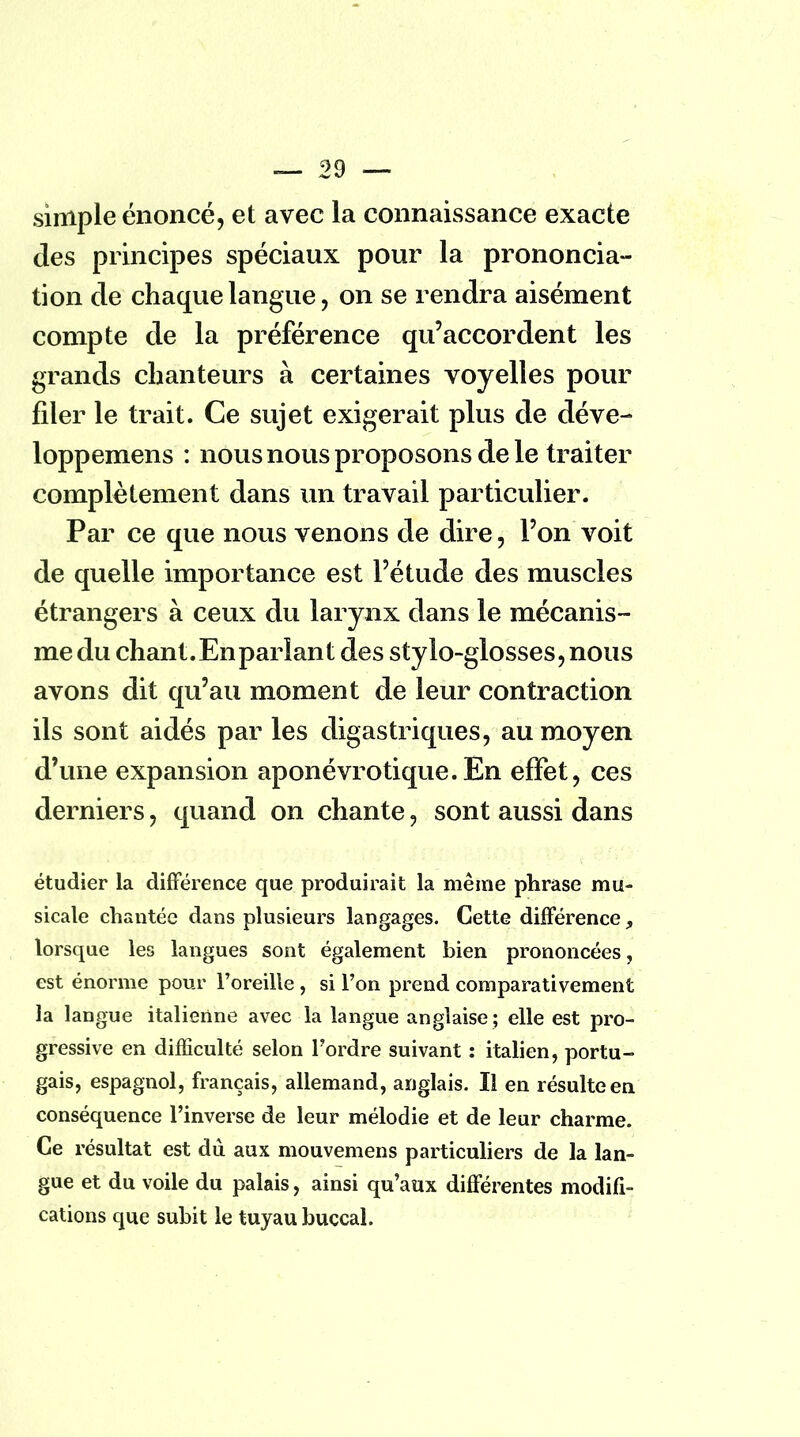 simple énoncé, et avec la connaissance exacte des principes spéciaux pour la prononcia- tion de chaque langue, on se rendra aisément compte de la préférence qu'accordent les grands chanteurs à certaines voyelles pour filer le trait. Ce sujet exigerait plus de déve- loppemens : nous nous proposons de le traiter complètement dans un travail particulier. Par ce que nous venons de dire, l'on voit de quelle importance est l'étude des muscles étrangers à ceux du larynx dans le mécanis- me du chant. En parlant des stylo-glosses,nous avons dit qu'au moment de leur contraction ils sont aidés par les digastriques, au moyen d'une expansion aponévrotique.En effet, ces derniers, quand on chante, sont aussi dans étudier la différence que produirait la même phrase mu- sicale chantée dans plusieurs langages. Cette différence, lorsque les langues sont également bien prononcées, est énorme pour l'oreille , si l'on prend comparativement la langue italienne avec la langue anglaise ; elle est pro- gressive en difficulté selon Tordre suivant : italien, portu- gais, espagnol, français, allemand, anglais. Il en résulte en conséquence l'inverse de leur mélodie et de leur charme. Ce résultat est du aux mouvemens particuliers de la lan- gue et du voile du palais, ainsi qu'aux différentes modifi- cations que subit le tuyau buccal.