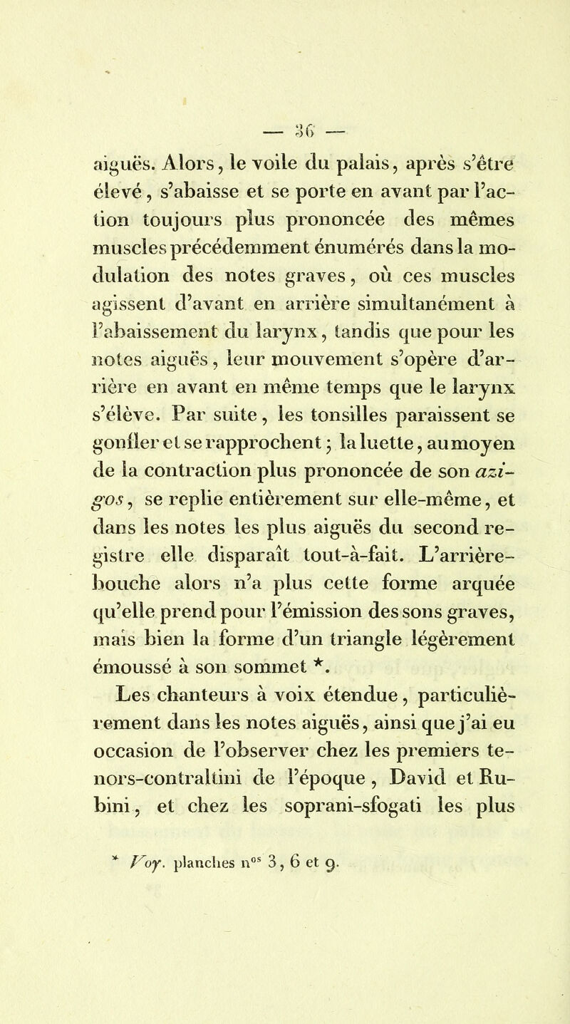 aiguës. Alors, le voile du palais, après s'être élevé, s'abaisse et se porte en avant par Fac- tion toujours plus prononcée des mêmes muscles précédemment énumérés dans la mo- dulation des notes graves, où ces muscles agissent d'avant en arrière simultanément à l'abaissement du larynx, tandis que pour les notes aiguës, leur mouvement s'opère d'ar- rière en avant en même temps que le larynx s'élève. Par suite, les tonsilles paraissent se gonfler et se rapprochent ; la luette, au moyen de la contraction plus prononcée de son azi- gos, se replie entièrement sur elle-même, et dans les notes les plus aiguës du second re- gistre elle disparaît tout-à-fait. L'arrière- bouche alors n'a plus cette forme arquée qu'elle prend pour l'émission des sons graves, mais bien la forme d'un triangle légèrement émoussé à son sommet *. Les chanteurs à voix étendue, particuliè- rement dans les notes aiguës, ainsi que j'ai eu occasion de l'observer chez les premiers te- nors-contraltini de l'époque , David et Ru- bini, et chez les soprani-sfogati les plus