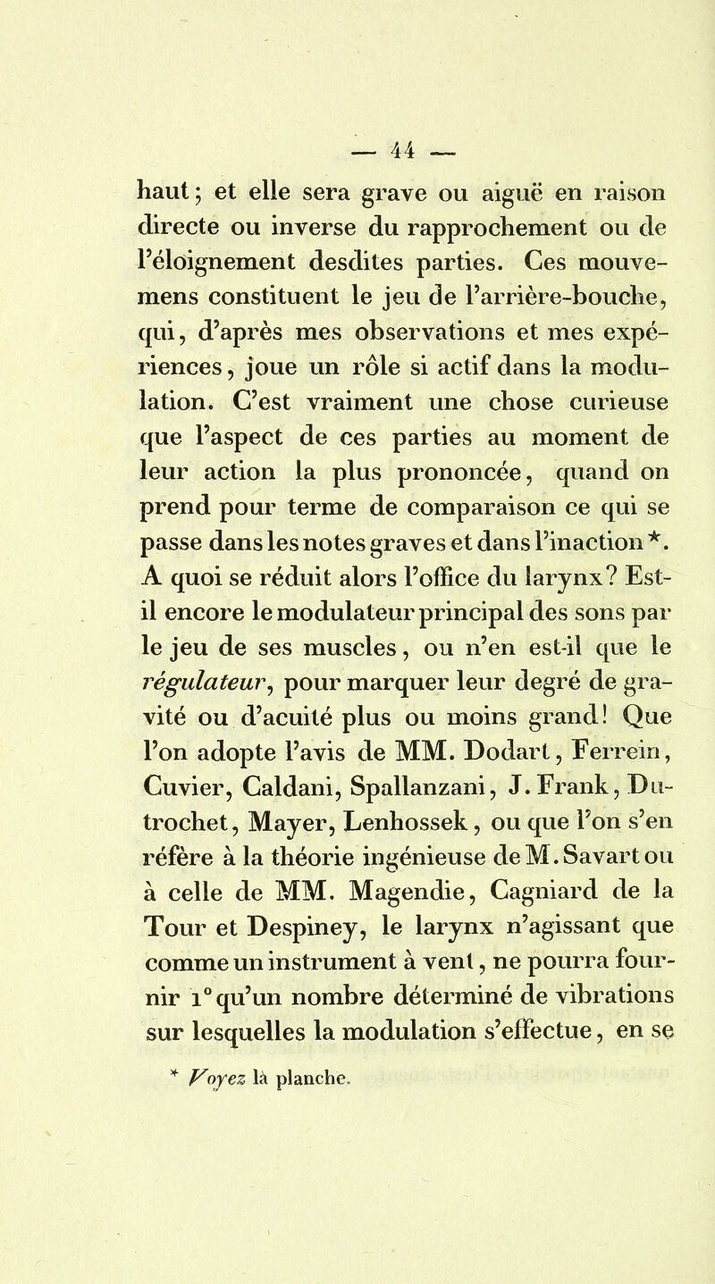 haut; et elle sera grave ou aiguë en raison directe ou inverse du rapprochement ou de l'éloignement desdites parties. Ces mouve- mens constituent le jeu de l'arrière-bouche, qui, d'après mes observations et mes expé- riences , joue un rôle si actif dans la modu- lation. C'est vraiment une chose curieuse que l'aspect de ces parties au moment de leur action la plus prononcée, quand on prend pour terme de comparaison ce qui se passe dans les notes graves et dans l'inaction *. A quoi se réduit alors l'office du larynx? Est- il encore le modulateur principal des sons par le jeu de ses muscles, ou n'en est-il que le régulateur, pour marquer leur degré de gra- vité ou d'acuité plus ou moins grand ! Que l'on adopte l'avis de MM. Dodart, Ferrein, Cuvier, Caldani, Spallanzani, J. Frank, Du- trochet, Mayer, Lenhossek, ou que l'on s'en réfère à la théorie ingénieuse deM.Savartou à celle de MM. Magendie, Cagniard de la Tour et Despiney, le larynx n'agissant que comme un instrument à vent, ne pourra four- nir i° qu'un nombre déterminé de vibrations sur lesquelles la modulation s'effectue, en se * Voyez là planche»