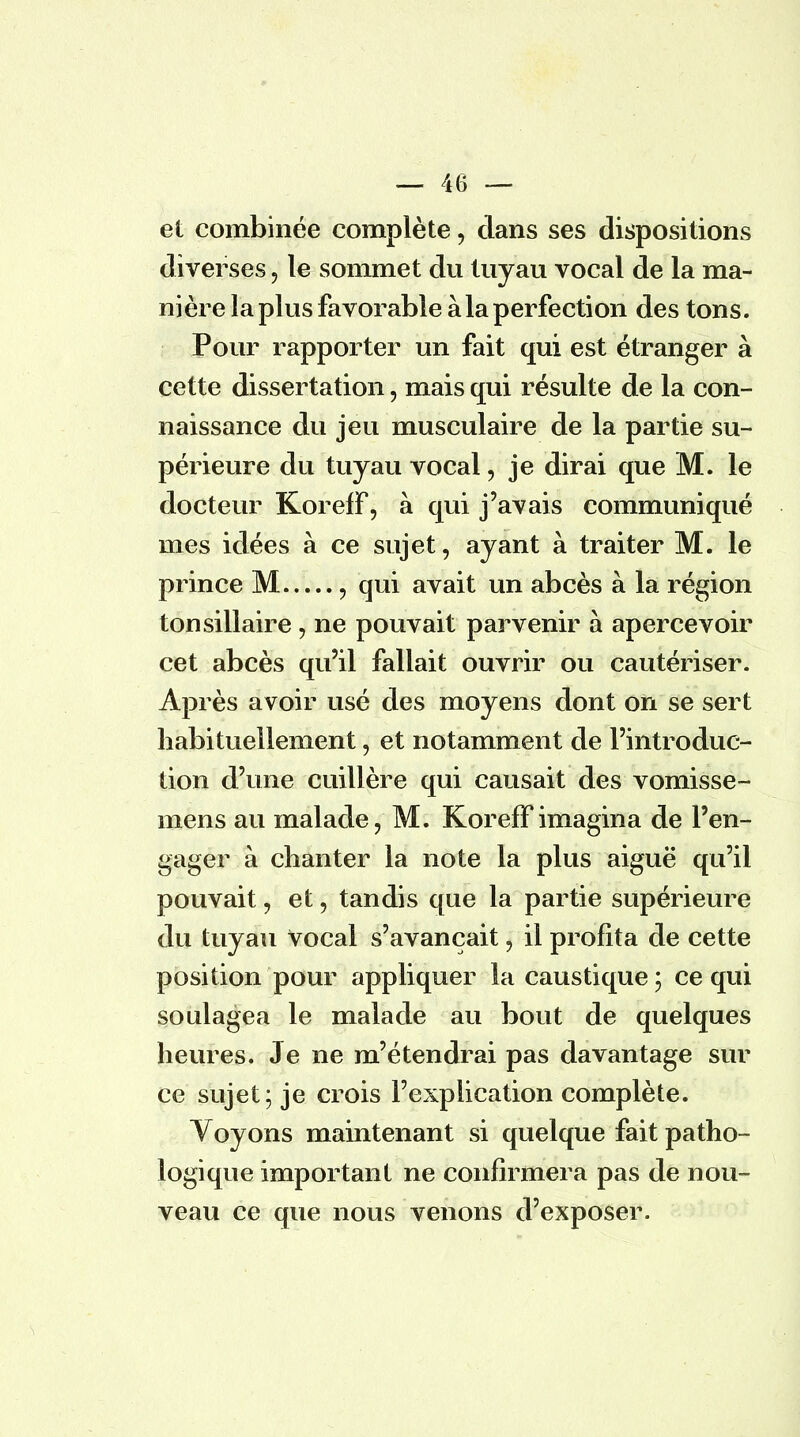 et combinée complète, clans ses dispositions diverses, le sommet du tuyau vocal de la ma- nière la plus favorable à la perfection des tons. Pour rapporter un fait qui est étranger à cette dissertation, mais qui résulte de la con- naissance du jeu musculaire de la partie su- périeure du tuyau vocal, je dirai que M. le docteur KorefF, à qui j'avais communiqué mes idées à ce sujet, ayant à traiter M. le prince M , qui avait un abcès à la région tonsillaire jj ne pouvait parvenir à apercevoir cet abcès qu'il fallait ouvrir ou cautériser. Après avoir usé des moyens dont on se sert habituellement j et notamment de l'introduc- tion d'une cuillère qui causait des vomisse- mens au malade, M. KorefF imagina de l'en- gager à chanter la note la plus aiguë qu'il pouvait, et, tandis que la partie supérieure du tuyau Vocal s'avançait j il profita de cette position pour appliquer la caustique ; ce qui soulagea le malade au bout de quelques heures. Je ne m'étendrai pas davantage sur ce sujet; je crois l'explication complète. Voyons maintenant si quelque fait patho- logique important ne confirmera pas de nou- veau ce que nous venons d'exposer.