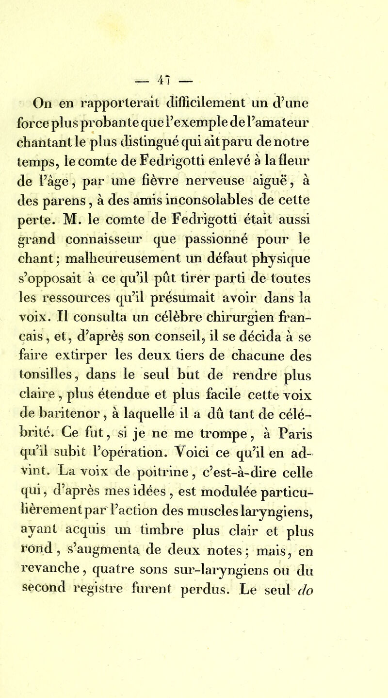 On en rapporterait difficilement un d'une force plus probante que l'exemple de l'amateur chantant le plus distingué qui ait paru de notre temps, le comte de Fedrigotti enlevé à la fleur de l'âge, par une fièvre nerveuse aiguë, à des parens, à des amis inconsolables de cette perte. M. le comte de Fedrigotti était aussi grand connaisseur que passionné pour le chant ; malheureusement un défaut physique s'opposait à ce qu'il pût tirer parti de toutes les ressources qu'il présumait avoir dans la voix. Il consulta un célèbre chirurgien fran- çais , et, d'après son conseil, il se décida à se faire extirper les deux tiers de chacune des tonsilles, dans le seul but de rendre plus claire , plus étendue et plus facile cette voix de baritenor, à laquelle il a dû tant de célé- brité. Ce fut, si je ne me trompe, à Paris qu'il subit l'opération. Voici ce qu'il en ad- vint. La voix de poitrine, c'est-à-dire celle qui, d'après mes idées , est modulée particu- lièrement par Faction des muscles laryngiens, ayant acquis un timbre plus clair et plus rond, s'augmenta de deux notes; mais, en revanche, quatre sons sur-laryngiens ou du second registre furent perdus. Le seul do