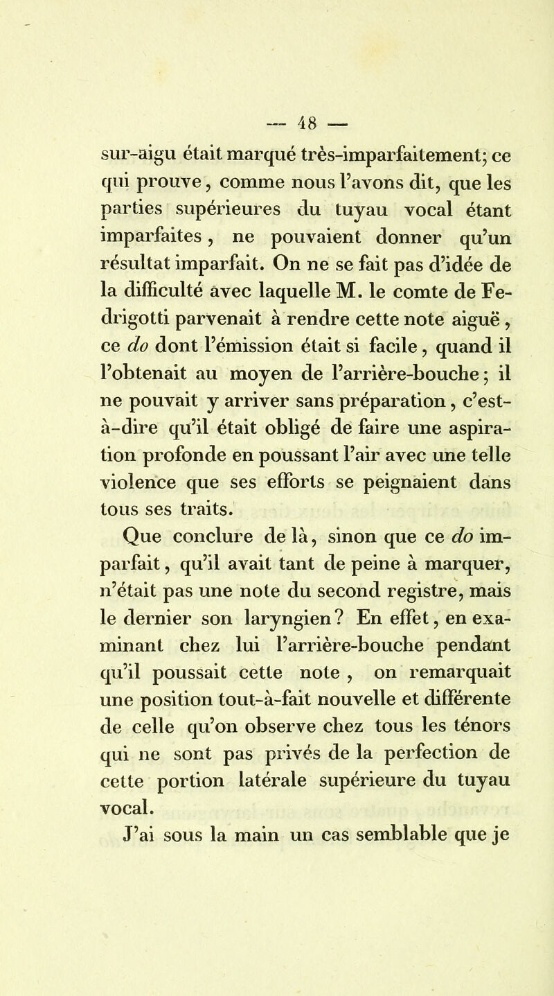 sur-aigu était marqué très-imparfaitement; ce qui prouve, comme nous l'avons dit, que les parties supérieures du tuyau vocal étant imparfaites, ne pouvaient donner qu'un résultat imparfait. On ne se fait pas d'idée de la difficulté avec laquelle M. le comte de Fe- drigotti parvenait à rendre cette note aiguë , ce do dont l'émission était si facile, quand il l'obtenait au moyen de l'arrière-bouche; il ne pouvait y arriver sans préparation, c'est- à-dire qu'il était obligé de faire une aspira- tion profonde en poussant l'air avec une telle violence que ses efforts se peignaient dans tous ses traits. Que conclure de là, sinon que ce do im- parfait , qu'il avait tant de peine à marquer, n'était pas une note du second registre, mais le dernier son laryngien ? En effet, en exa- minant chez lui l'arrière-bouche pendant qu'il poussait cette note , on remarquait une position tout-à-fait nouvelle et différente de celle qu'on observe chez tous les ténors qui ne sont pas privés de la perfection de cette portion latérale supérieure du tuyau vocal. J'ai sous la main un cas semblable que je