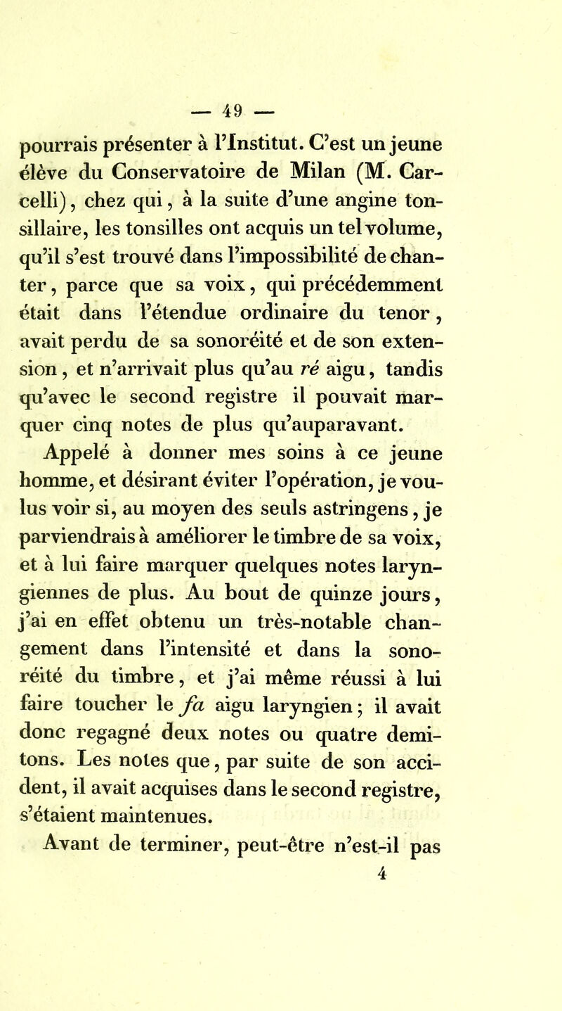 pourrais présenter à l'Institut. C'est un jeune élève du Conservatoire de Milan (M. Car- celli), chez qui, à la suite d'une angine ton- sillaire, les tonsilles ont acquis un tel volume, qu'il s'est trouvé dans l'impossibilité de chan- ter , parce que sa voix, qui précédemment était dans l'étendue ordinaire du ténor, avait perdu de sa sonoréité et de son exten- sion , et n'arrivait plus qu'au ré aigu, tandis qu'avec le second registre il pouvait mar- quer cinq notes de plus qu'auparavant. Appelé à donner mes soins à ce jeune homme, et désirant éviter l'opération, je vou- lus voir si, au moyen des seuls astringens, je parviendrais à améliorer le timbre de sa voix, et à lui faire marquer quelques notes laryn- giennes de plus. Au bout de quinze jours, j'ai en effet obtenu un très-notable chan- gement dans l'intensité et dans la sono- réité du timbre, et j'ai même réussi à lui faire toucher le fa aigu laryngien ; il avait donc regagné deux notes ou quatre demi- tons. Les notes que, par suite de son acci- dent, il avait acquises dans le second registre, s'étaient maintenues. Avant de terminer, peut-être n'est-il pas 4