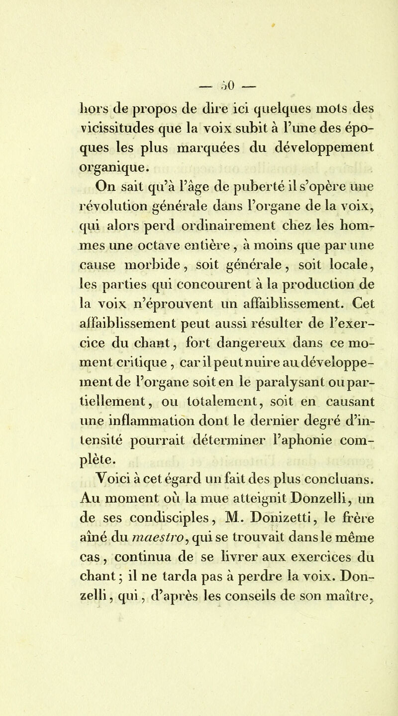 hors de propos de dire ici quelques mots des vicissitudes que la voix subit à l'une des épo- ques les plus marquées du développement organique. On sait qu'à l'âge de puberté il s'opère une révolution générale dans l'organe de la voix, qui alors perd ordinairement chez les hom- mes une octave entière , à moins que par une cause morbide, soit générale, soit locale, les parties qui concourent à la production de la voix n'éprouvent un affaiblissement. Cet affaiblissement peut aussi résulter de l'exer- cice du chant, fort dangereux dans ce mo- ment critique , car il peut nuire an développe- ment de l'organe soit en le paralysant ou par- tiellement, ou totalement, soit en causant une inflammation dont le dernier degré d'in- tensité pourrait déterminer l'aphonie com- plète. Voici à cet égard un fait des plus concluans. Au moment où la mue atteignit Donzelli, un de ses condisciples, M. Donizetti, le frère aîné du maestro, qui se trouvait dans le même cas, continua de se livrer aux exercices du chant ; il ne tarda pas à perdre la voix. Don- zelli, qui, d'après les conseils de son maître?