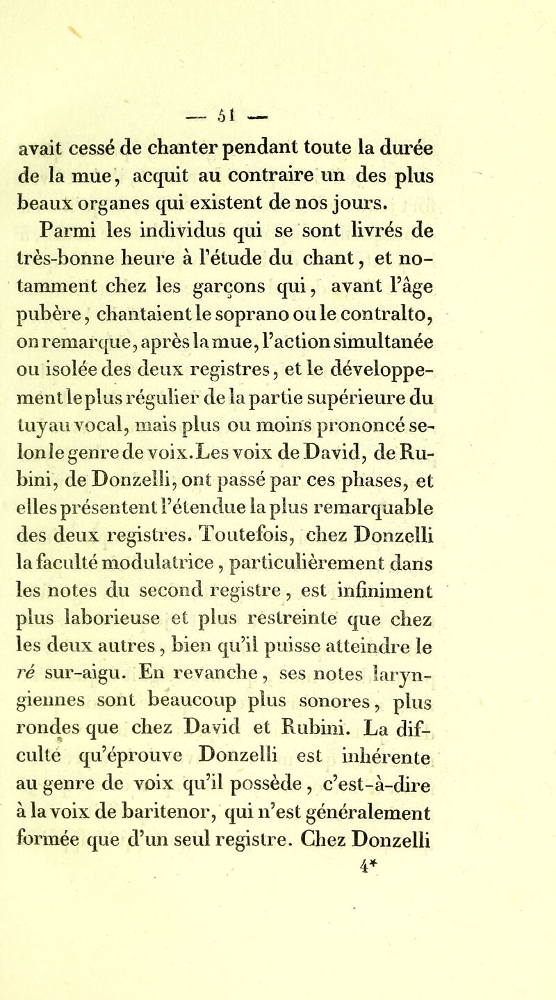 avait cessé de chanter pendant toute la durée de la mue , acquit au contraire un des plus beaux organes qui existent de nos jours. Parmi les individus qui se sont livrés de très-bonne heure à l'étude du chant, et no- tamment chez les garçons qui, avant l'âge pubère, chantaient le soprano ou le contralto, on remarque, après la mue, l'action simultanée ou isolée des deux registres, et le développe- ment le plus régulier de la partie supérieure du tuyau vocal, mais plus ou moins prononcé se- lon le genre de voix. Les voix de David , deRu- bini, de Donzelli, ont passé par ces phases, et elles présentent l'étendue la plus remarquable des deux registres. Toutefois, chez Donzelli la faculté modulatrice, particulièrement dans les notes du second registre, est infiniment plus laborieuse et plus restreinte que chez les deux autres, bien qu'il puisse atteindre le ré sur-aigu. En revanche, ses notes laryn- giennes sont beaucoup plus sonores, plus rondes que chez David et Rubini. La dif- culte qu'éprouve Donzelli est inhérente au genre de voix qu'il possède , c'est-à-dire à la voix de baritenor, qui n'est généralement formée que d'un seul registre. Chez Donzelli 4*